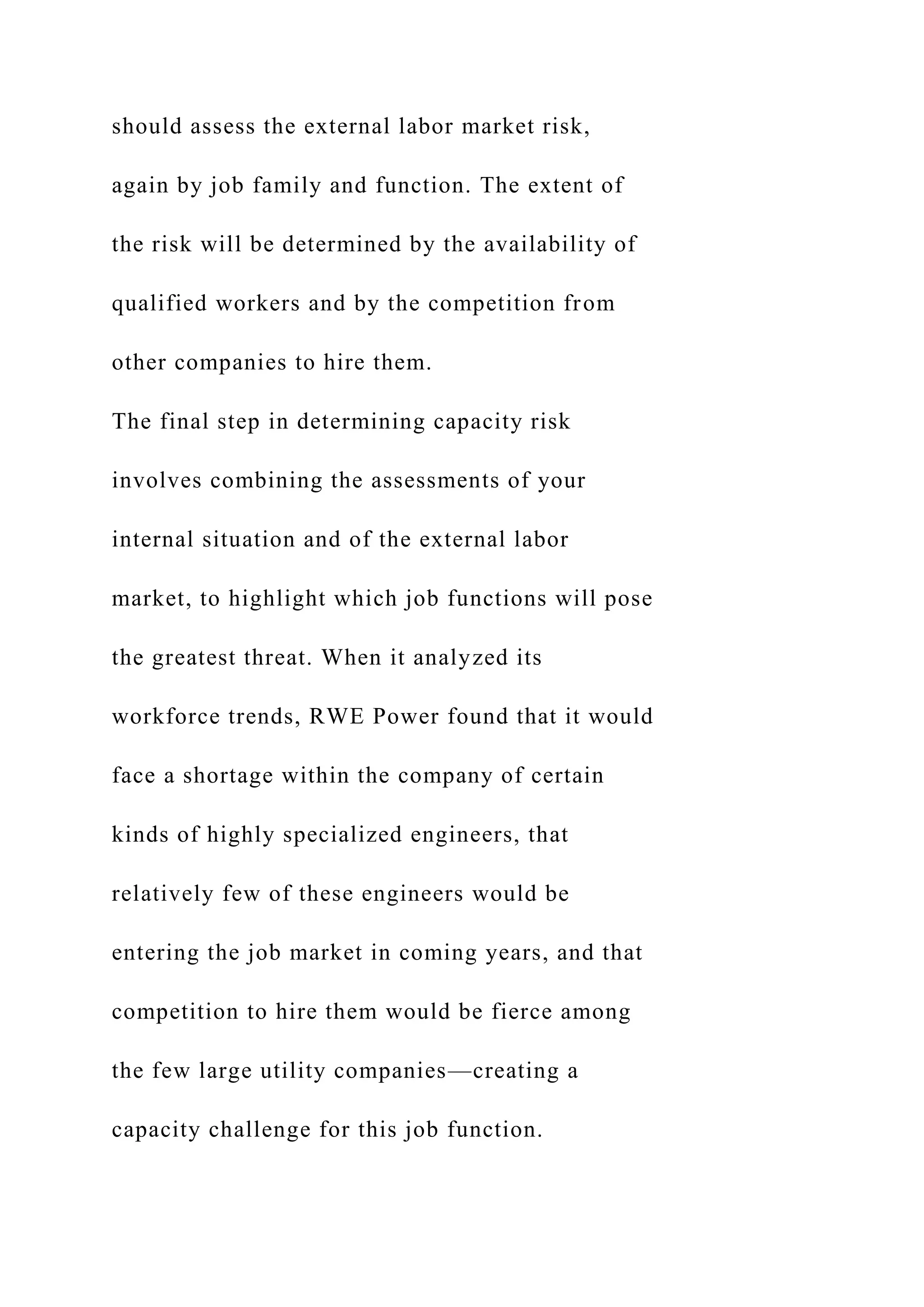 should assess the external labor market risk,
again by job family and function. The extent of
the risk will be determined by the availability of
qualified workers and by the competition from
other companies to hire them.
The final step in determining capacity risk
involves combining the assessments of your
internal situation and of the external labor
market, to highlight which job functions will pose
the greatest threat. When it analyzed its
workforce trends, RWE Power found that it would
face a shortage within the company of certain
kinds of highly specialized engineers, that
relatively few of these engineers would be
entering the job market in coming years, and that
competition to hire them would be fierce among
the few large utility companies—creating a
capacity challenge for this job function.
 