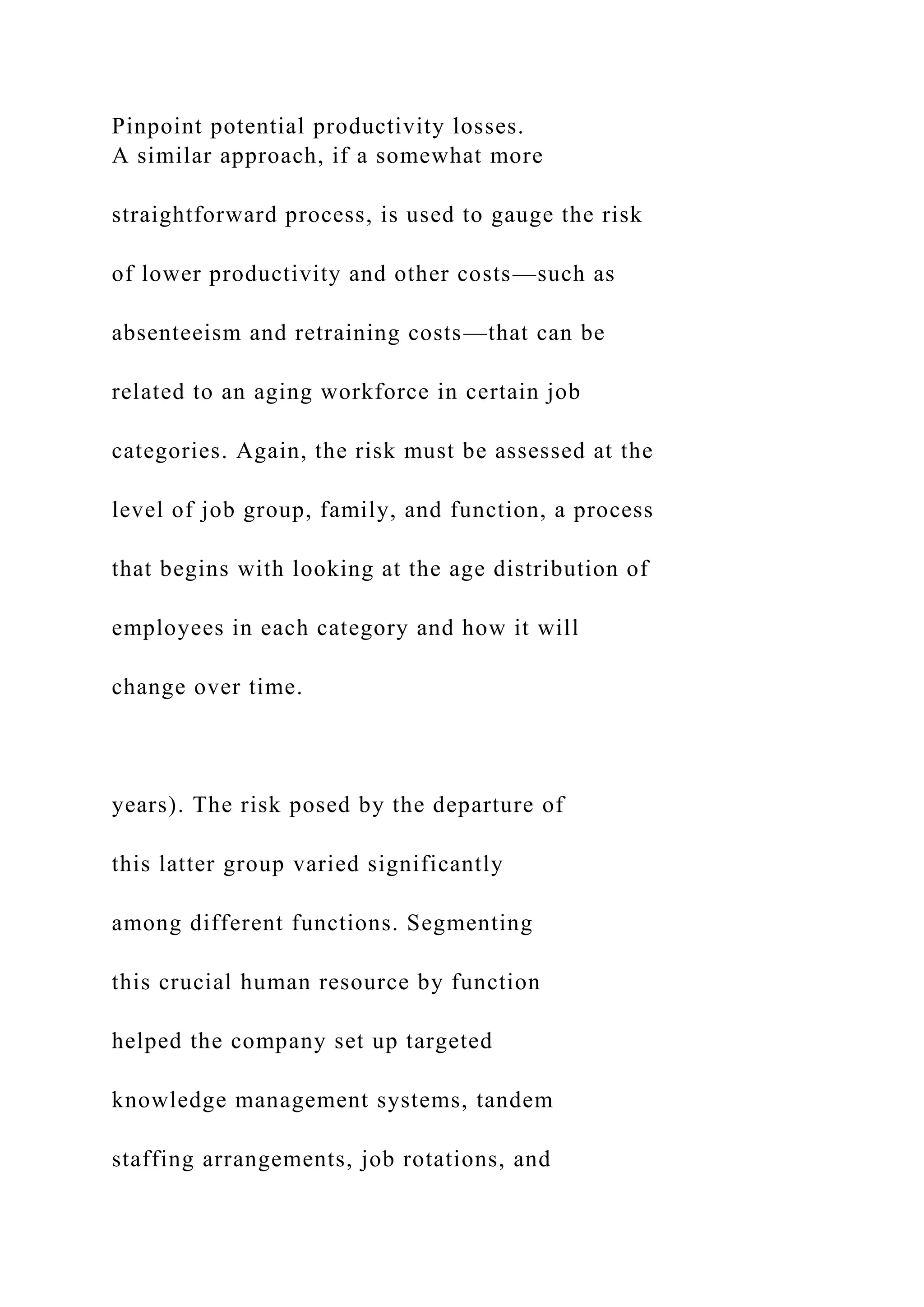 Pinpoint potential productivity losses.
A similar approach, if a somewhat more
straightforward process, is used to gauge the risk
of lower productivity and other costs—such as
absenteeism and retraining costs—that can be
related to an aging workforce in certain job
categories. Again, the risk must be assessed at the
level of job group, family, and function, a process
that begins with looking at the age distribution of
employees in each category and how it will
change over time.
years). The risk posed by the departure of
this latter group varied significantly
among different functions. Segmenting
this crucial human resource by function
helped the company set up targeted
knowledge management systems, tandem
staffing arrangements, job rotations, and
 