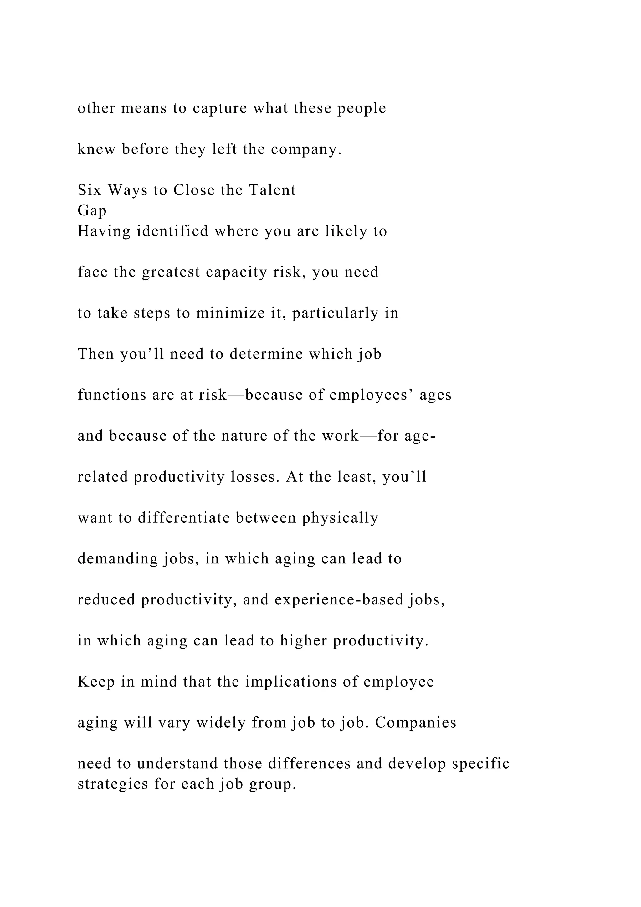 other means to capture what these people
knew before they left the company.
Six Ways to Close the Talent
Gap
Having identified where you are likely to
face the greatest capacity risk, you need
to take steps to minimize it, particularly in
Then you’ll need to determine which job
functions are at risk—because of employees’ ages
and because of the nature of the work—for age-
related productivity losses. At the least, you’ll
want to differentiate between physically
demanding jobs, in which aging can lead to
reduced productivity, and experience-based jobs,
in which aging can lead to higher productivity.
Keep in mind that the implications of employee
aging will vary widely from job to job. Companies
need to understand those differences and develop specific
strategies for each job group.
 