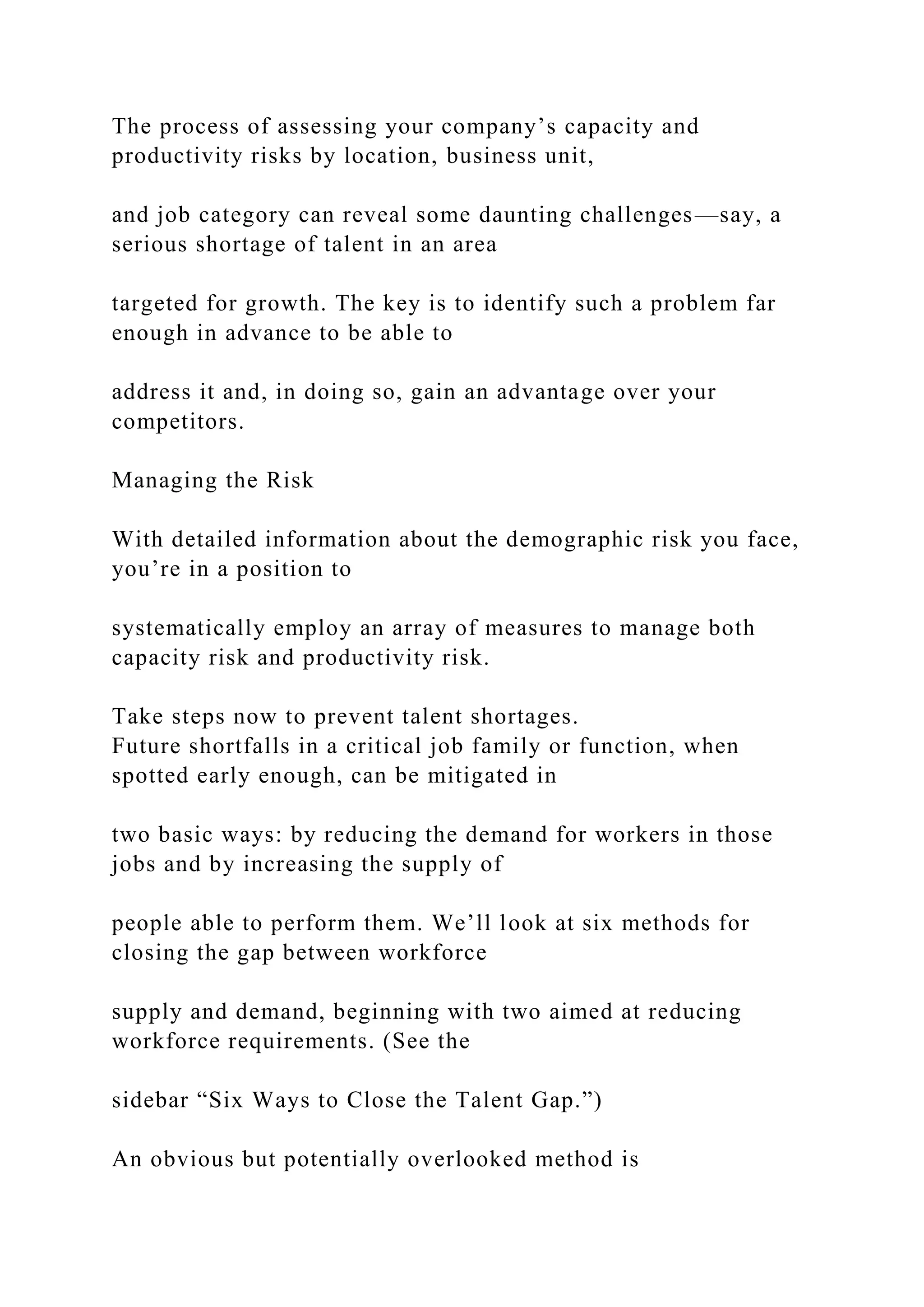 The process of assessing your company’s capacity and
productivity risks by location, business unit,
and job category can reveal some daunting challenges—say, a
serious shortage of talent in an area
targeted for growth. The key is to identify such a problem far
enough in advance to be able to
address it and, in doing so, gain an advantage over your
competitors.
Managing the Risk
With detailed information about the demographic risk you face,
you’re in a position to
systematically employ an array of measures to manage both
capacity risk and productivity risk.
Take steps now to prevent talent shortages.
Future shortfalls in a critical job family or function, when
spotted early enough, can be mitigated in
two basic ways: by reducing the demand for workers in those
jobs and by increasing the supply of
people able to perform them. We’ll look at six methods for
closing the gap between workforce
supply and demand, beginning with two aimed at reducing
workforce requirements. (See the
sidebar “Six Ways to Close the Talent Gap.”)
An obvious but potentially overlooked method is
 