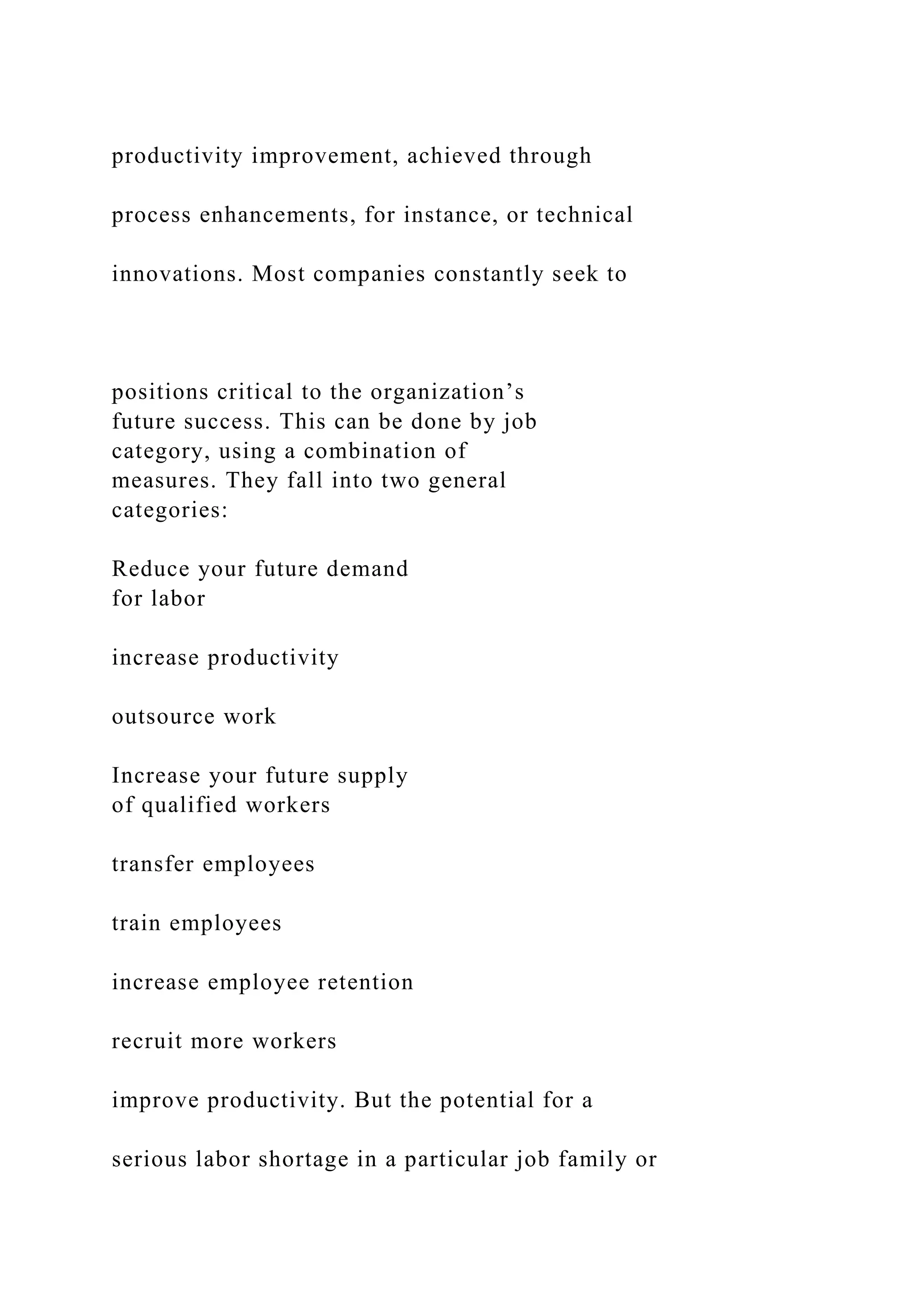 productivity improvement, achieved through
process enhancements, for instance, or technical
innovations. Most companies constantly seek to
positions critical to the organization’s
future success. This can be done by job
category, using a combination of
measures. They fall into two general
categories:
Reduce your future demand
for labor
increase productivity
outsource work
Increase your future supply
of qualified workers
transfer employees
train employees
increase employee retention
recruit more workers
improve productivity. But the potential for a
serious labor shortage in a particular job family or
 