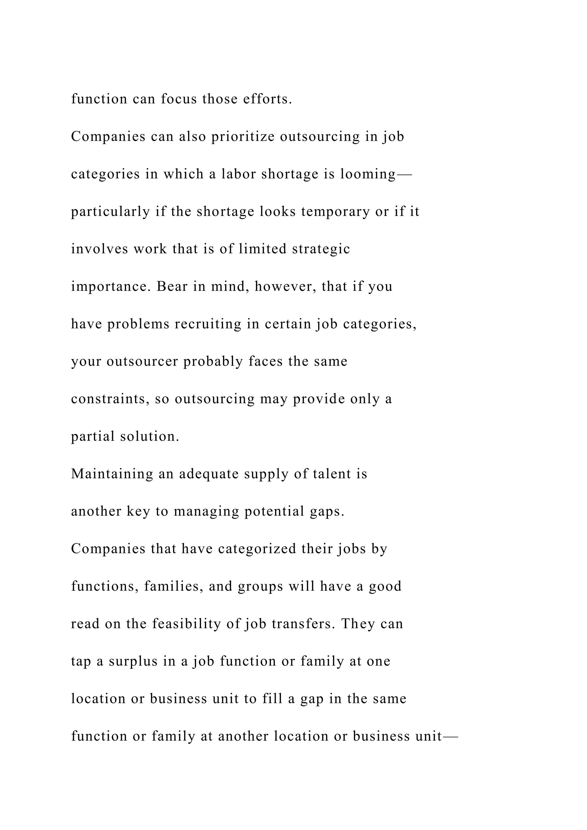 function can focus those efforts.
Companies can also prioritize outsourcing in job
categories in which a labor shortage is looming—
particularly if the shortage looks temporary or if it
involves work that is of limited strategic
importance. Bear in mind, however, that if you
have problems recruiting in certain job categories,
your outsourcer probably faces the same
constraints, so outsourcing may provide only a
partial solution.
Maintaining an adequate supply of talent is
another key to managing potential gaps.
Companies that have categorized their jobs by
functions, families, and groups will have a good
read on the feasibility of job transfers. They can
tap a surplus in a job function or family at one
location or business unit to fill a gap in the same
function or family at another location or business unit—
 