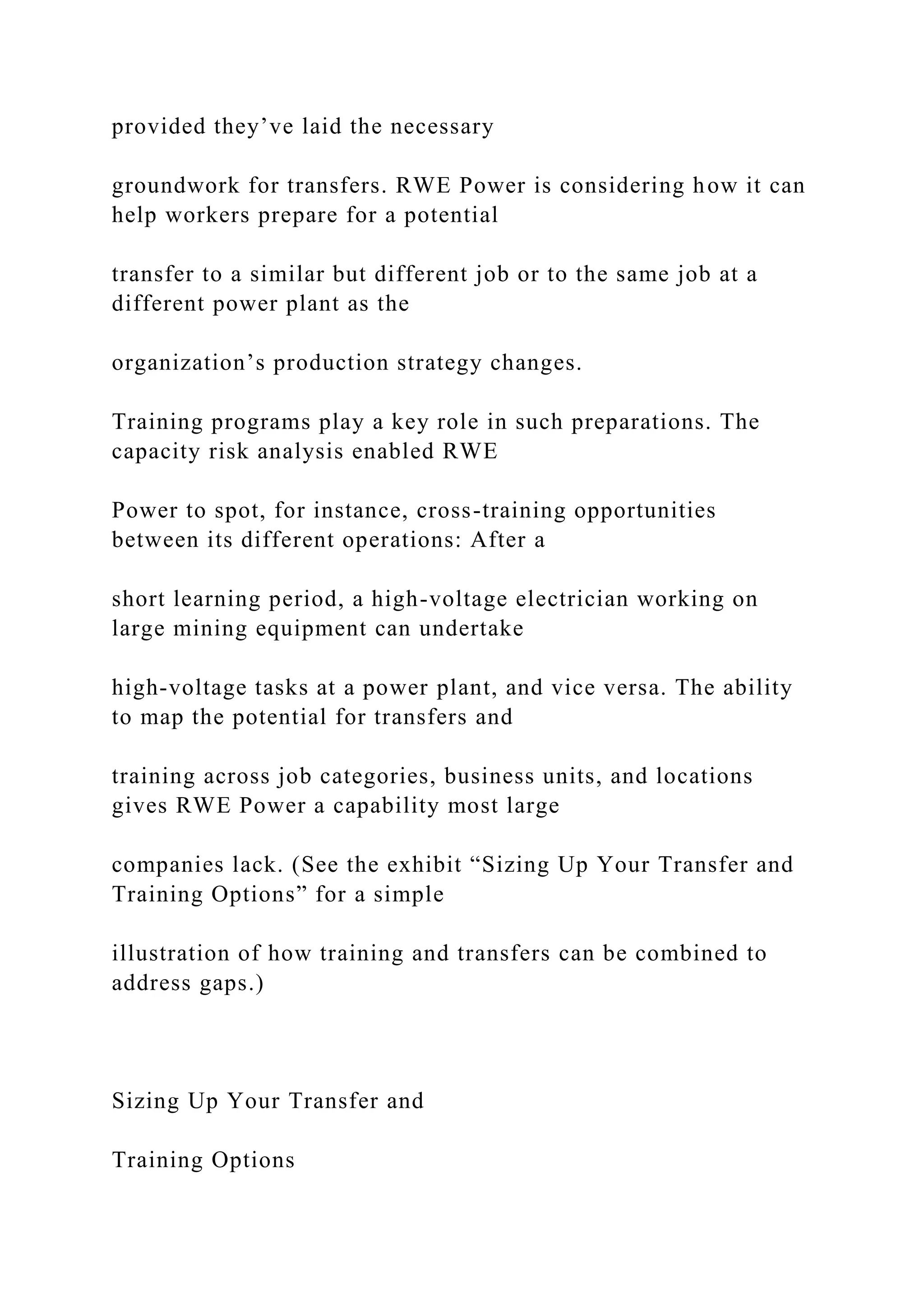 provided they’ve laid the necessary
groundwork for transfers. RWE Power is considering how it can
help workers prepare for a potential
transfer to a similar but different job or to the same job at a
different power plant as the
organization’s production strategy changes.
Training programs play a key role in such preparations. The
capacity risk analysis enabled RWE
Power to spot, for instance, cross-training opportunities
between its different operations: After a
short learning period, a high-voltage electrician working on
large mining equipment can undertake
high-voltage tasks at a power plant, and vice versa. The ability
to map the potential for transfers and
training across job categories, business units, and locations
gives RWE Power a capability most large
companies lack. (See the exhibit “Sizing Up Your Transfer and
Training Options” for a simple
illustration of how training and transfers can be combined to
address gaps.)
Sizing Up Your Transfer and
Training Options
 