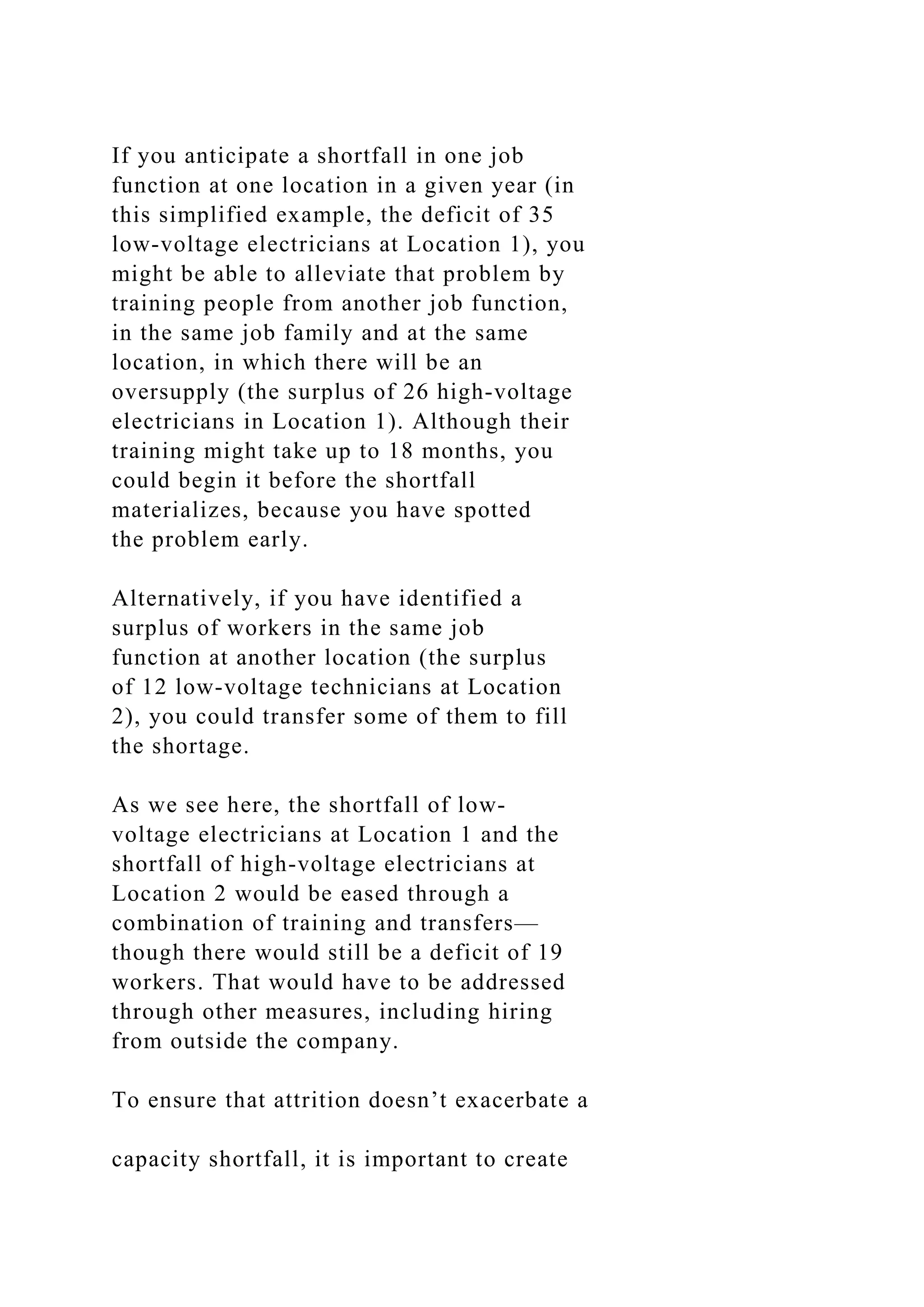 If you anticipate a shortfall in one job
function at one location in a given year (in
this simplified example, the deficit of 35
low-voltage electricians at Location 1), you
might be able to alleviate that problem by
training people from another job function,
in the same job family and at the same
location, in which there will be an
oversupply (the surplus of 26 high-voltage
electricians in Location 1). Although their
training might take up to 18 months, you
could begin it before the shortfall
materializes, because you have spotted
the problem early.
Alternatively, if you have identified a
surplus of workers in the same job
function at another location (the surplus
of 12 low-voltage technicians at Location
2), you could transfer some of them to fill
the shortage.
As we see here, the shortfall of low-
voltage electricians at Location 1 and the
shortfall of high-voltage electricians at
Location 2 would be eased through a
combination of training and transfers—
though there would still be a deficit of 19
workers. That would have to be addressed
through other measures, including hiring
from outside the company.
To ensure that attrition doesn’t exacerbate a
capacity shortfall, it is important to create
 