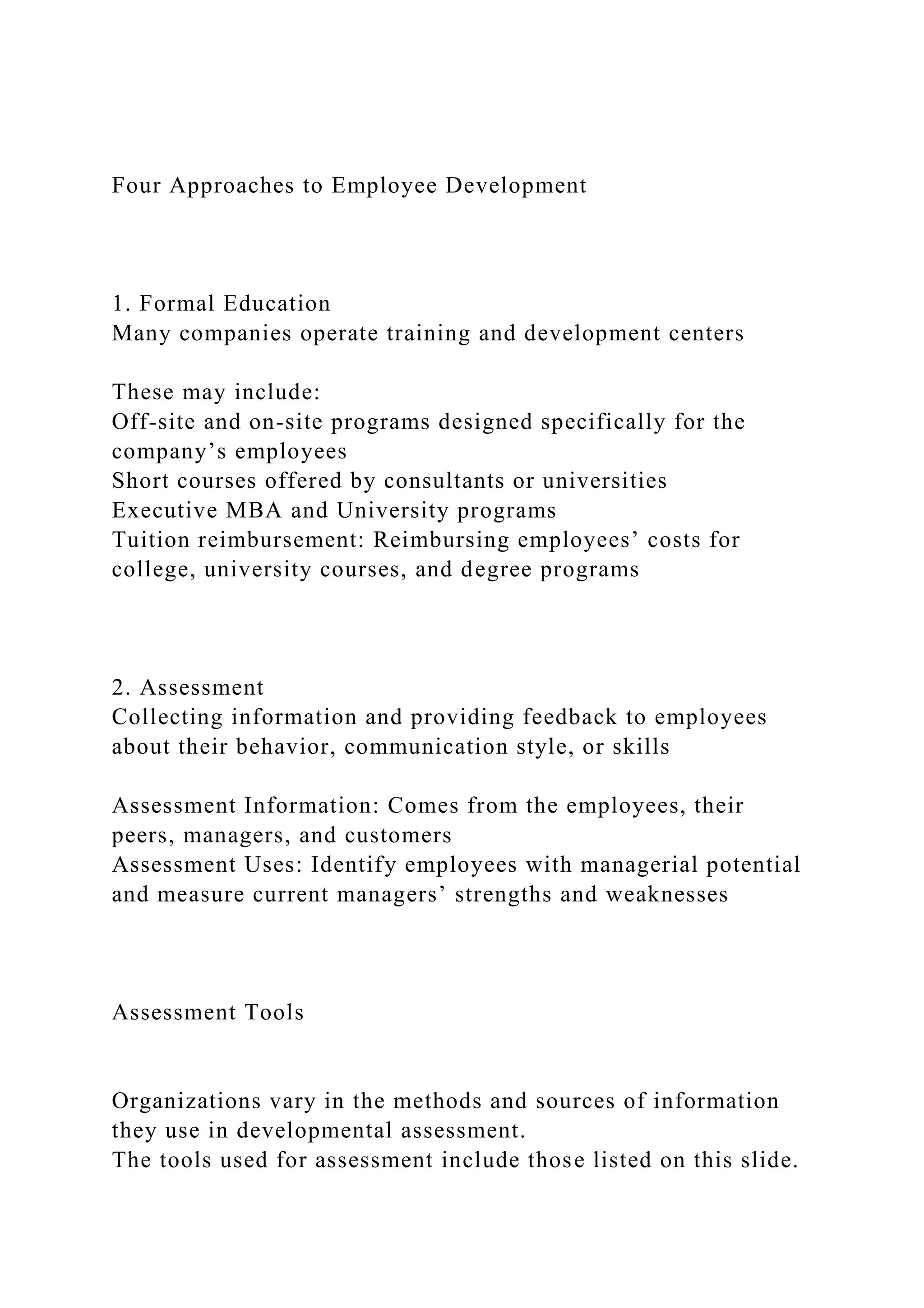 Four Approaches to Employee Development
1. Formal Education
Many companies operate training and development centers
These may include:
Off-site and on-site programs designed specifically for the
company’s employees
Short courses offered by consultants or universities
Executive MBA and University programs
Tuition reimbursement: Reimbursing employees’ costs for
college, university courses, and degree programs
2. Assessment
Collecting information and providing feedback to employees
about their behavior, communication style, or skills
Assessment Information: Comes from the employees, their
peers, managers, and customers
Assessment Uses: Identify employees with managerial potential
and measure current managers’ strengths and weaknesses
Assessment Tools
Organizations vary in the methods and sources of information
they use in developmental assessment.
The tools used for assessment include those listed on this slide.
 