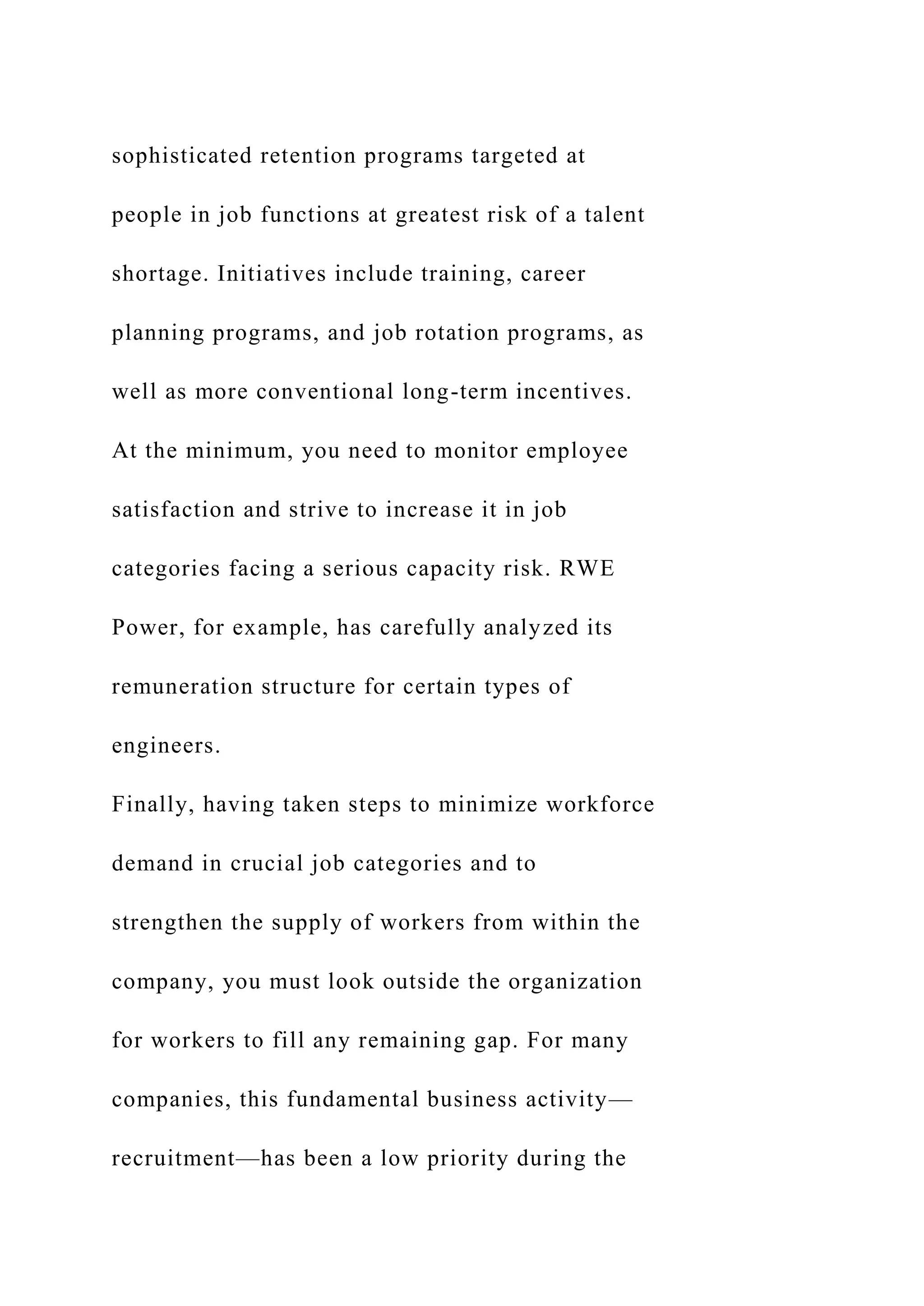 sophisticated retention programs targeted at
people in job functions at greatest risk of a talent
shortage. Initiatives include training, career
planning programs, and job rotation programs, as
well as more conventional long-term incentives.
At the minimum, you need to monitor employee
satisfaction and strive to increase it in job
categories facing a serious capacity risk. RWE
Power, for example, has carefully analyzed its
remuneration structure for certain types of
engineers.
Finally, having taken steps to minimize workforce
demand in crucial job categories and to
strengthen the supply of workers from within the
company, you must look outside the organization
for workers to fill any remaining gap. For many
companies, this fundamental business activity—
recruitment—has been a low priority during the
 