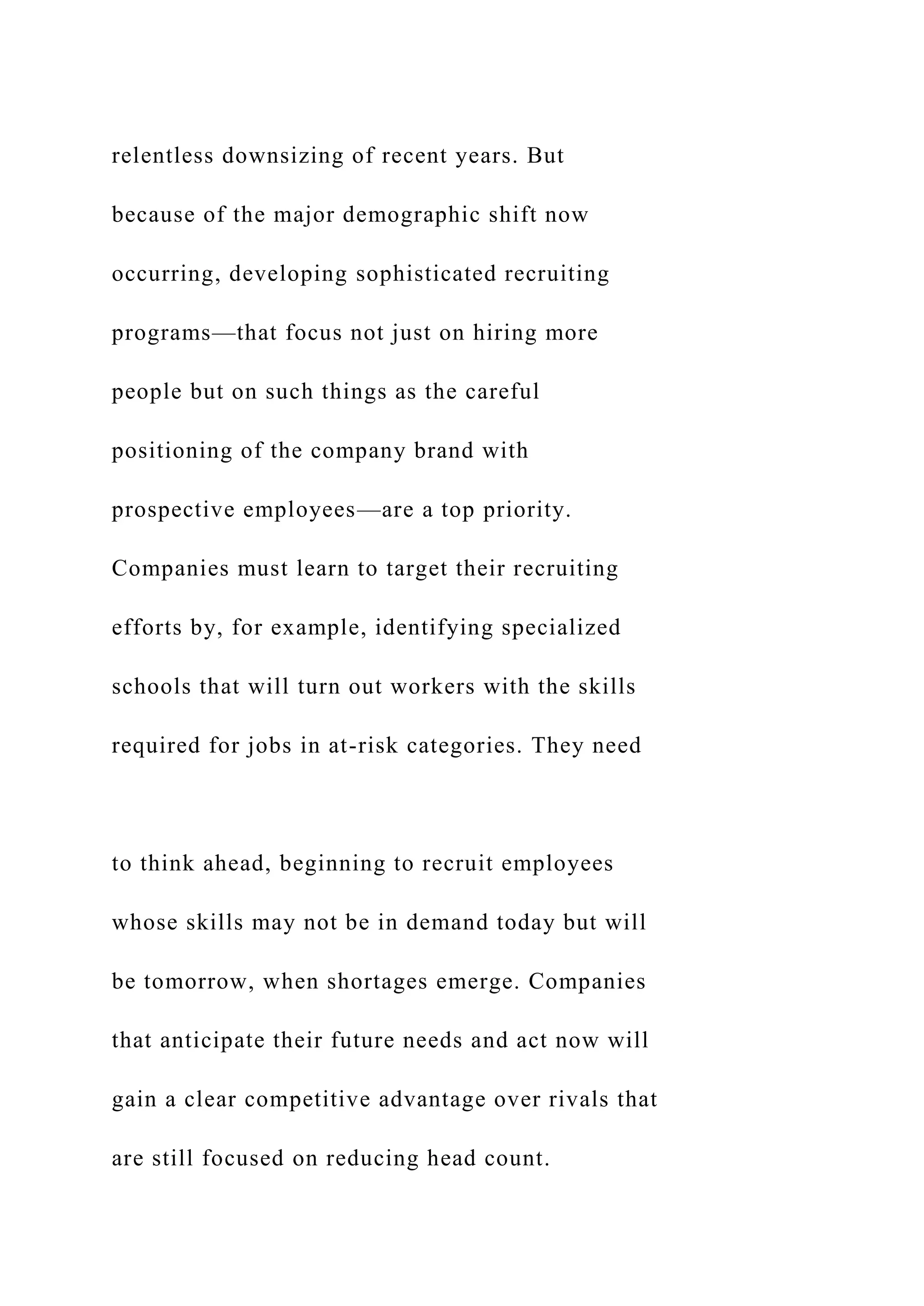 relentless downsizing of recent years. But
because of the major demographic shift now
occurring, developing sophisticated recruiting
programs—that focus not just on hiring more
people but on such things as the careful
positioning of the company brand with
prospective employees—are a top priority.
Companies must learn to target their recruiting
efforts by, for example, identifying specialized
schools that will turn out workers with the skills
required for jobs in at-risk categories. They need
to think ahead, beginning to recruit employees
whose skills may not be in demand today but will
be tomorrow, when shortages emerge. Companies
that anticipate their future needs and act now will
gain a clear competitive advantage over rivals that
are still focused on reducing head count.
 