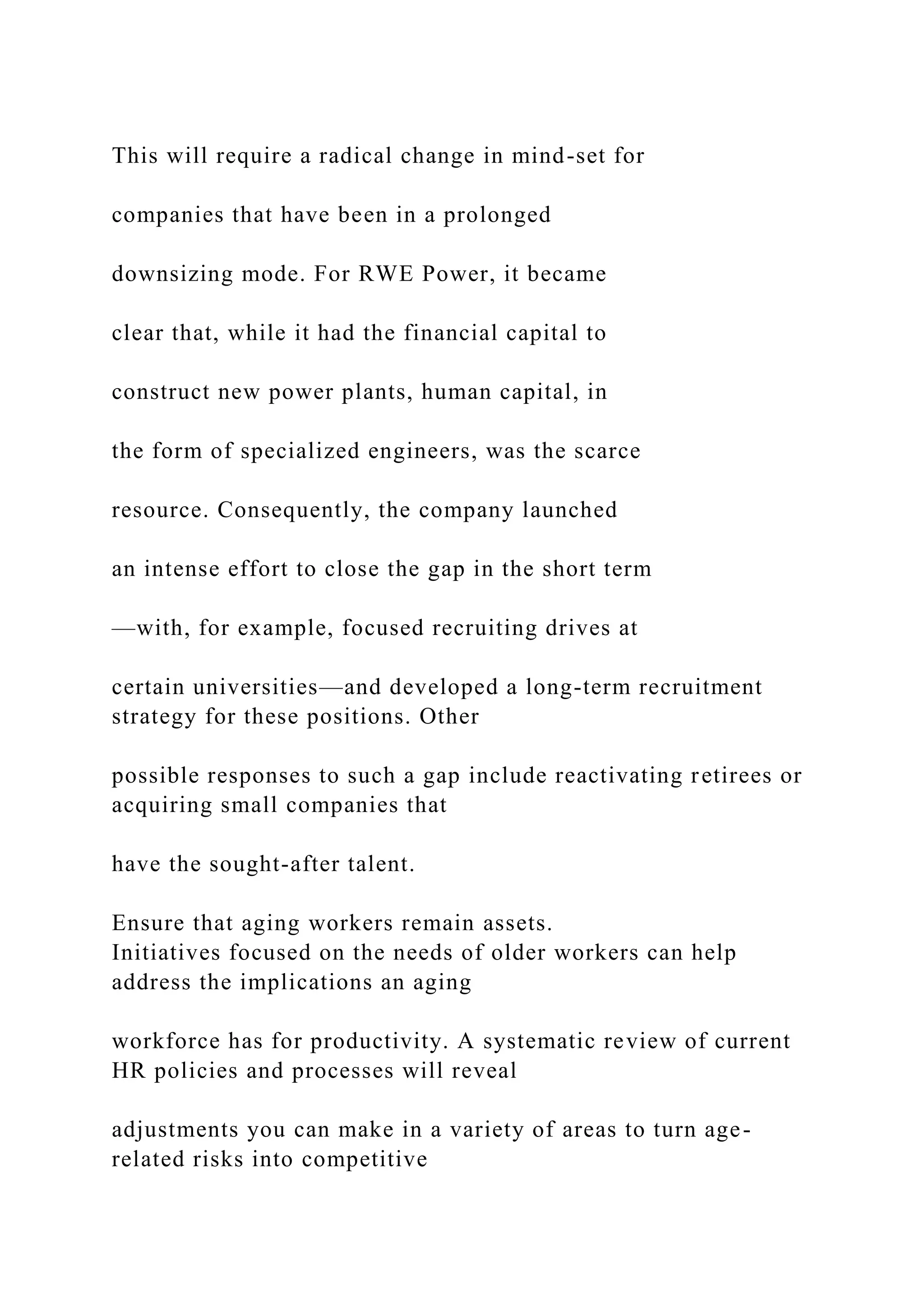 This will require a radical change in mind-set for
companies that have been in a prolonged
downsizing mode. For RWE Power, it became
clear that, while it had the financial capital to
construct new power plants, human capital, in
the form of specialized engineers, was the scarce
resource. Consequently, the company launched
an intense effort to close the gap in the short term
—with, for example, focused recruiting drives at
certain universities—and developed a long-term recruitment
strategy for these positions. Other
possible responses to such a gap include reactivating retirees or
acquiring small companies that
have the sought-after talent.
Ensure that aging workers remain assets.
Initiatives focused on the needs of older workers can help
address the implications an aging
workforce has for productivity. A systematic review of current
HR policies and processes will reveal
adjustments you can make in a variety of areas to turn age-
related risks into competitive
 