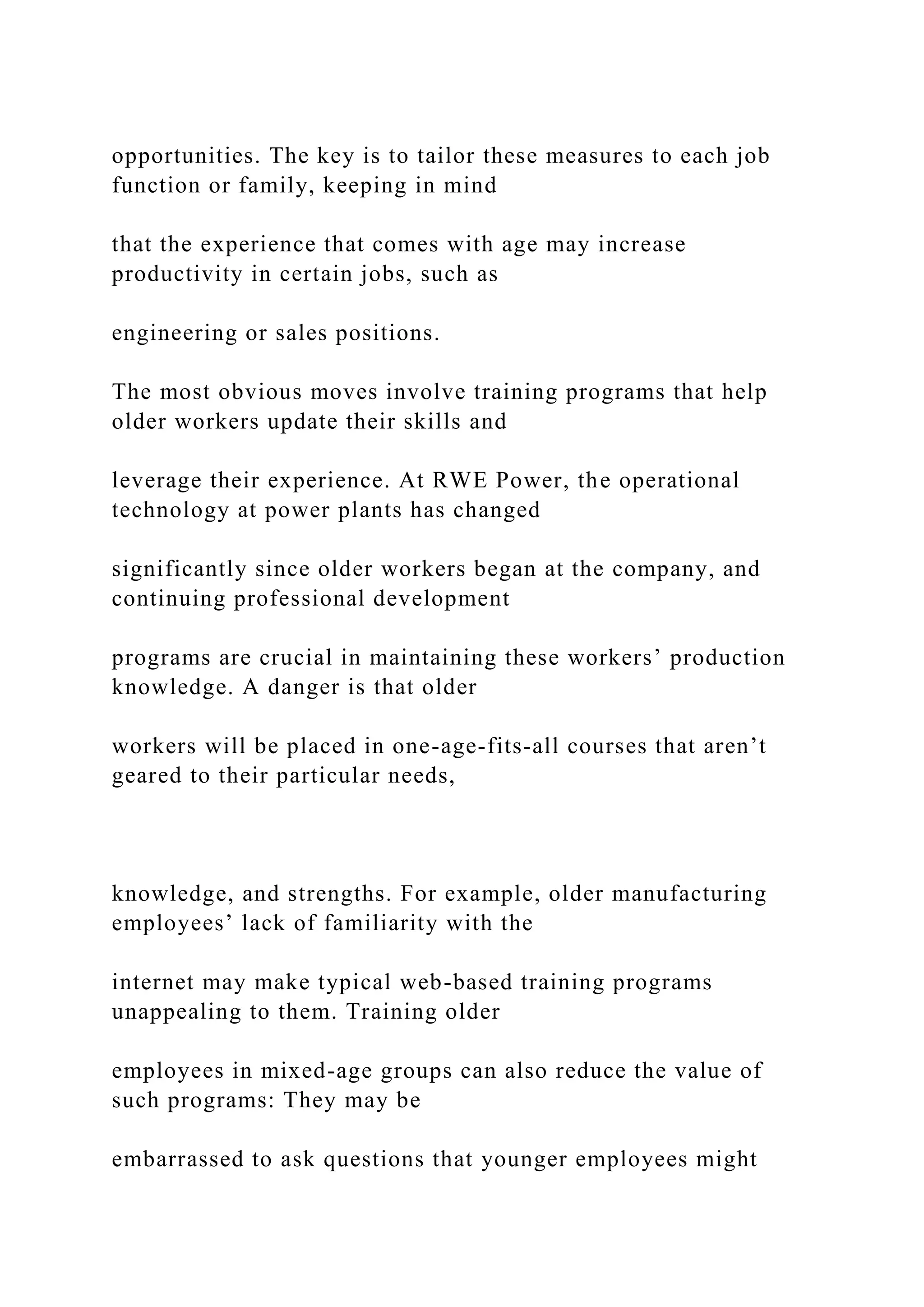 opportunities. The key is to tailor these measures to each job
function or family, keeping in mind
that the experience that comes with age may increase
productivity in certain jobs, such as
engineering or sales positions.
The most obvious moves involve training programs that help
older workers update their skills and
leverage their experience. At RWE Power, the operational
technology at power plants has changed
significantly since older workers began at the company, and
continuing professional development
programs are crucial in maintaining these workers’ production
knowledge. A danger is that older
workers will be placed in one-age-fits-all courses that aren’t
geared to their particular needs,
knowledge, and strengths. For example, older manufacturing
employees’ lack of familiarity with the
internet may make typical web-based training programs
unappealing to them. Training older
employees in mixed-age groups can also reduce the value of
such programs: They may be
embarrassed to ask questions that younger employees might
 
