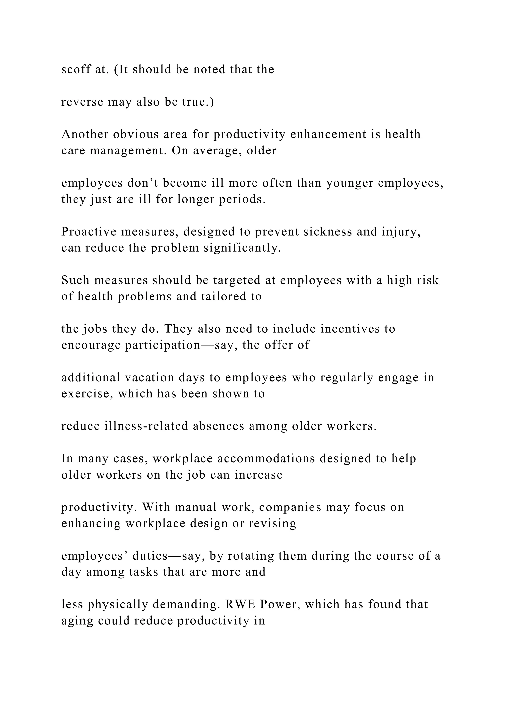 scoff at. (It should be noted that the
reverse may also be true.)
Another obvious area for productivity enhancement is health
care management. On average, older
employees don’t become ill more often than younger employees,
they just are ill for longer periods.
Proactive measures, designed to prevent sickness and injury,
can reduce the problem significantly.
Such measures should be targeted at employees with a high risk
of health problems and tailored to
the jobs they do. They also need to include incentives to
encourage participation—say, the offer of
additional vacation days to employees who regularly engage in
exercise, which has been shown to
reduce illness-related absences among older workers.
In many cases, workplace accommodations designed to help
older workers on the job can increase
productivity. With manual work, companies may focus on
enhancing workplace design or revising
employees’ duties—say, by rotating them during the course of a
day among tasks that are more and
less physically demanding. RWE Power, which has found that
aging could reduce productivity in
 