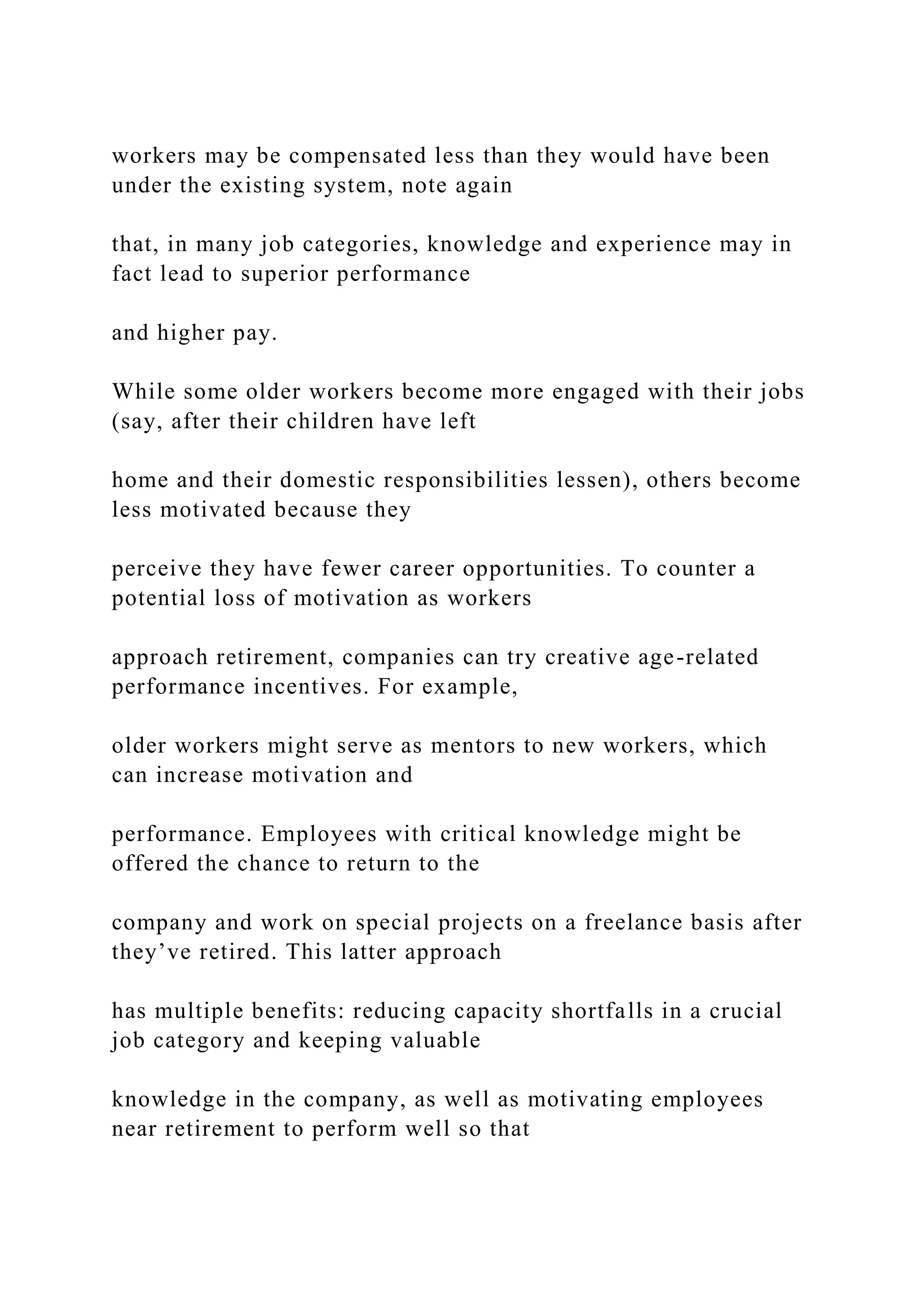workers may be compensated less than they would have been
under the existing system, note again
that, in many job categories, knowledge and experience may in
fact lead to superior performance
and higher pay.
While some older workers become more engaged with their jobs
(say, after their children have left
home and their domestic responsibilities lessen), others become
less motivated because they
perceive they have fewer career opportunities. To counter a
potential loss of motivation as workers
approach retirement, companies can try creative age-related
performance incentives. For example,
older workers might serve as mentors to new workers, which
can increase motivation and
performance. Employees with critical knowledge might be
offered the chance to return to the
company and work on special projects on a freelance basis after
they’ve retired. This latter approach
has multiple benefits: reducing capacity shortfalls in a crucial
job category and keeping valuable
knowledge in the company, as well as motivating employees
near retirement to perform well so that
 