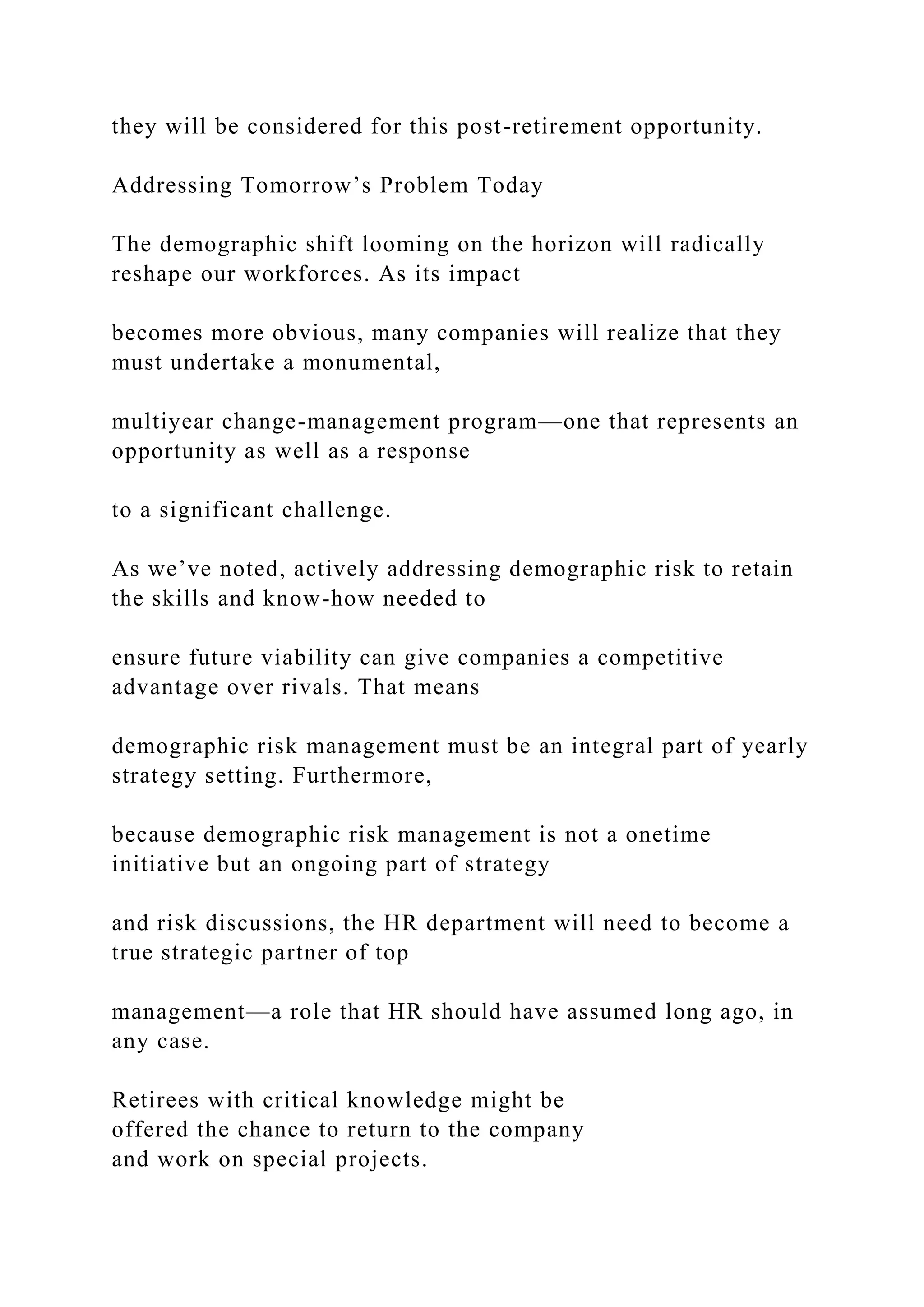they will be considered for this post-retirement opportunity.
Addressing Tomorrow’s Problem Today
The demographic shift looming on the horizon will radically
reshape our workforces. As its impact
becomes more obvious, many companies will realize that they
must undertake a monumental,
multiyear change-management program—one that represents an
opportunity as well as a response
to a significant challenge.
As we’ve noted, actively addressing demographic risk to retain
the skills and know-how needed to
ensure future viability can give companies a competitive
advantage over rivals. That means
demographic risk management must be an integral part of yearly
strategy setting. Furthermore,
because demographic risk management is not a onetime
initiative but an ongoing part of strategy
and risk discussions, the HR department will need to become a
true strategic partner of top
management—a role that HR should have assumed long ago, in
any case.
Retirees with critical knowledge might be
offered the chance to return to the company
and work on special projects.
 