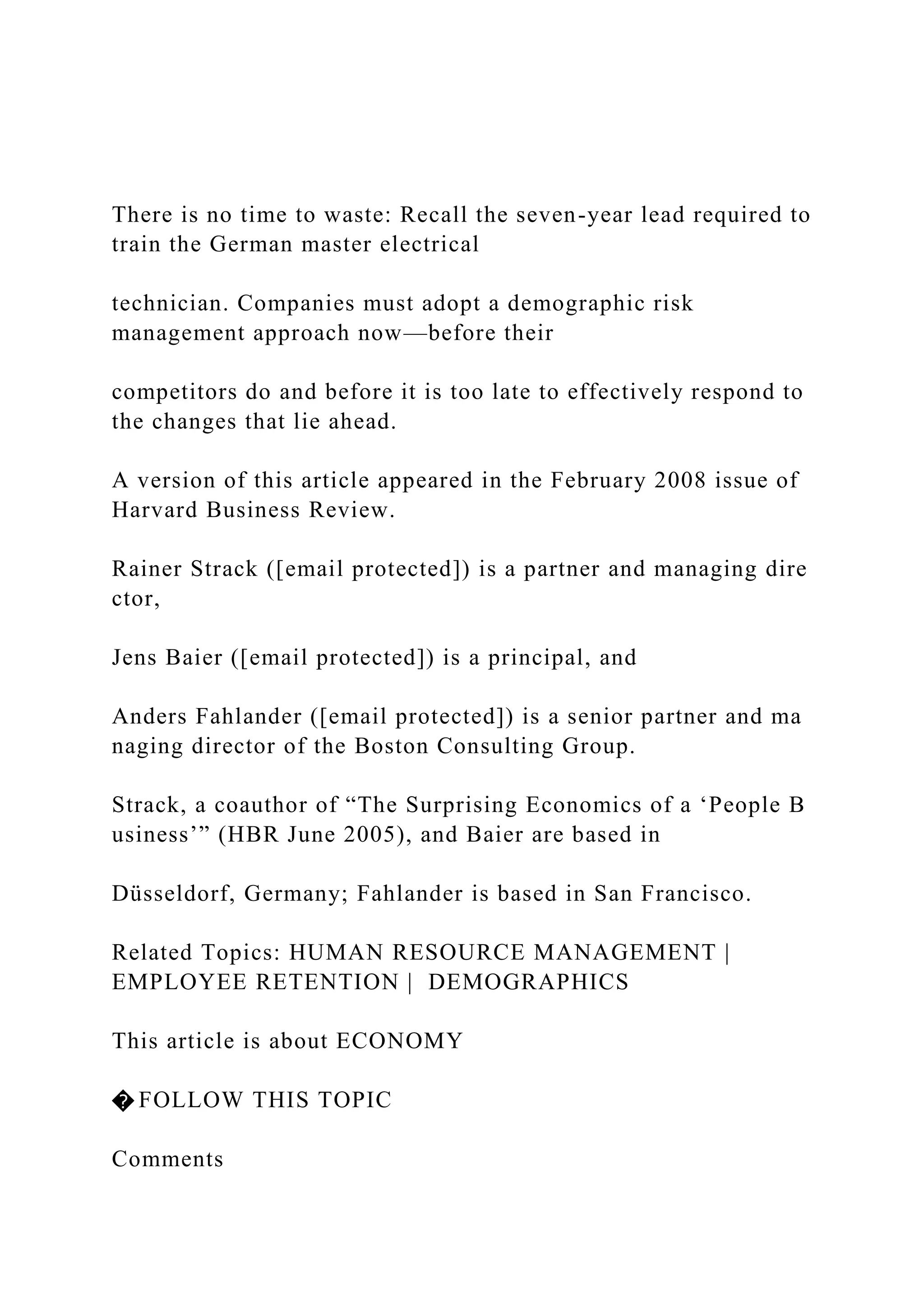 There is no time to waste: Recall the seven-year lead required to
train the German master electrical
technician. Companies must adopt a demographic risk
management approach now—before their
competitors do and before it is too late to effectively respond to
the changes that lie ahead.
A version of this article appeared in the February 2008 issue of
Harvard Business Review.
Rainer Strack ([email protected]) is a partner and managing dire
ctor,
Jens Baier ([email protected]) is a principal, and
Anders Fahlander ([email protected]) is a senior partner and ma
naging director of the Boston Consulting Group.
Strack, a coauthor of “The Surprising Economics of a ‘People B
usiness’” (HBR June 2005), and Baier are based in
Düsseldorf, Germany; Fahlander is based in San Francisco.
Related Topics: HUMAN RESOURCE MANAGEMENT |
EMPLOYEE RETENTION | DEMOGRAPHICS
This article is about ECONOMY
� FOLLOW THIS TOPIC
Comments
 