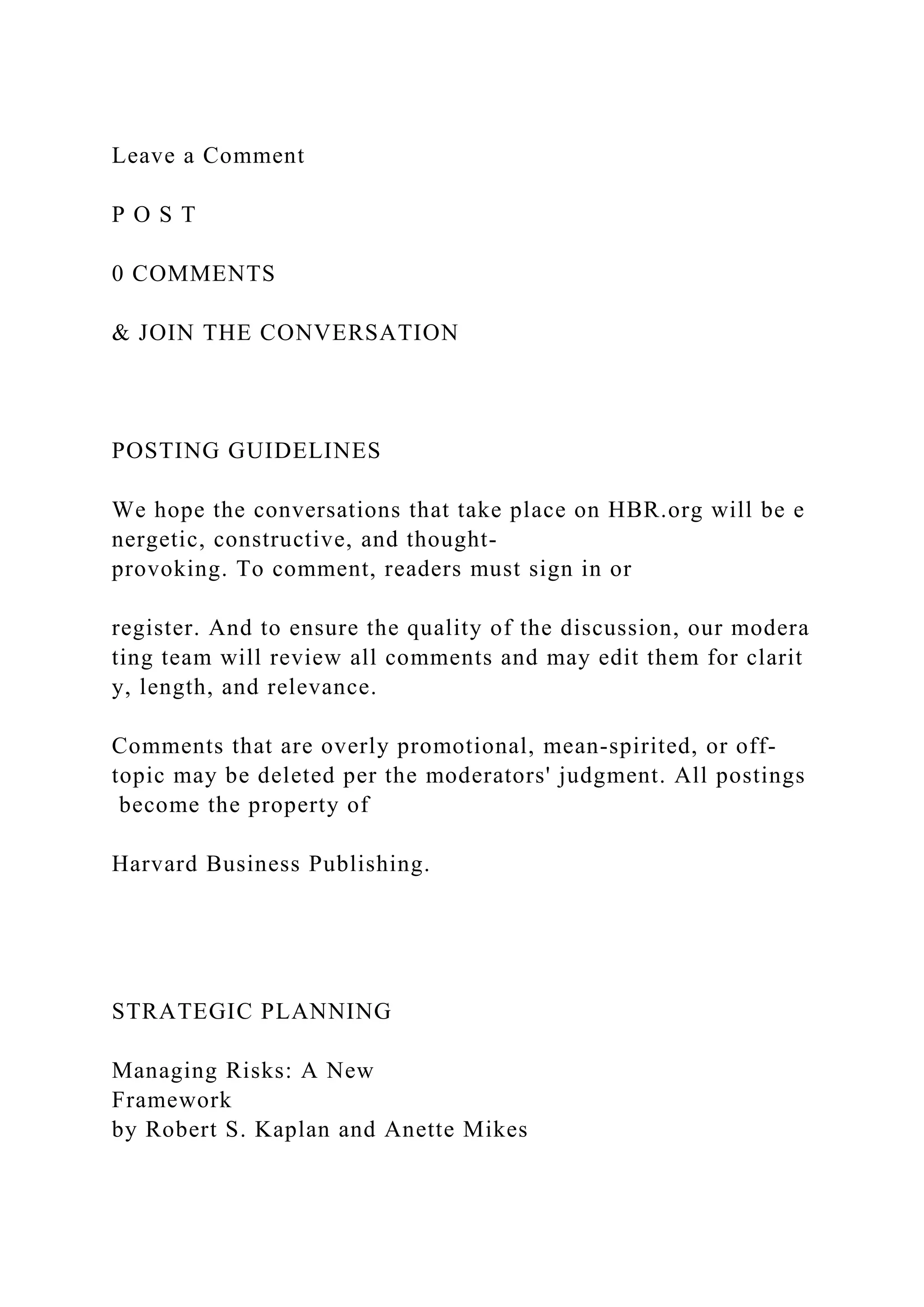 Leave a Comment
P O S T
0 COMMENTS
& JOIN THE CONVERSATION
POSTING GUIDELINES
We hope the conversations that take place on HBR.org will be e
nergetic, constructive, and thought-
provoking. To comment, readers must sign in or
register. And to ensure the quality of the discussion, our modera
ting team will review all comments and may edit them for clarit
y, length, and relevance.
Comments that are overly promotional, mean-spirited, or off-
topic may be deleted per the moderators' judgment. All postings
become the property of
Harvard Business Publishing.
STRATEGIC PLANNING
Managing Risks: A New
Framework
by Robert S. Kaplan and Anette Mikes
 