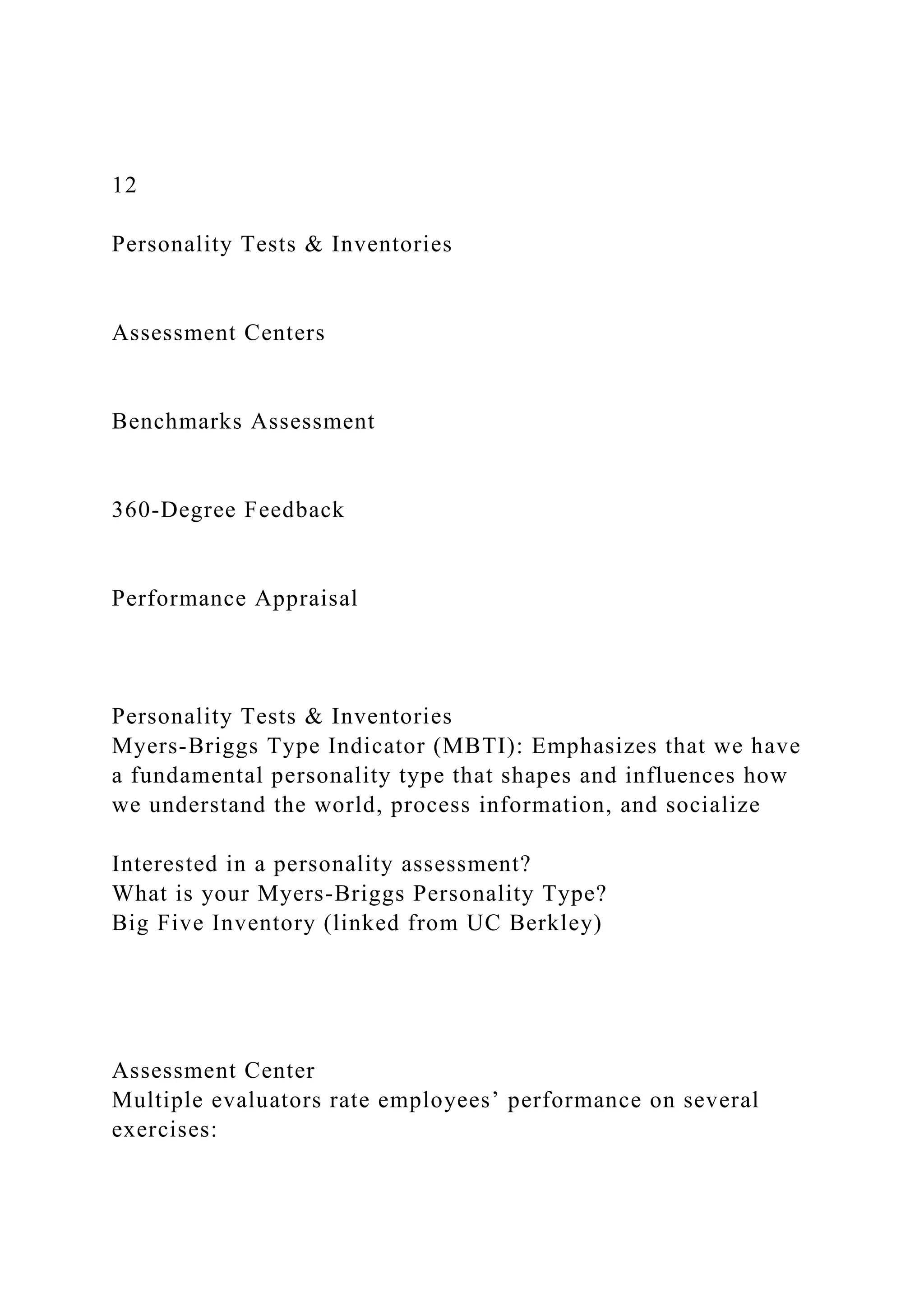 12
Personality Tests & Inventories
Assessment Centers
Benchmarks Assessment
360-Degree Feedback
Performance Appraisal
Personality Tests & Inventories
Myers-Briggs Type Indicator (MBTI): Emphasizes that we have
a fundamental personality type that shapes and influences how
we understand the world, process information, and socialize
Interested in a personality assessment?
What is your Myers-Briggs Personality Type?
Big Five Inventory (linked from UC Berkley)
Assessment Center
Multiple evaluators rate employees’ performance on several
exercises:
 