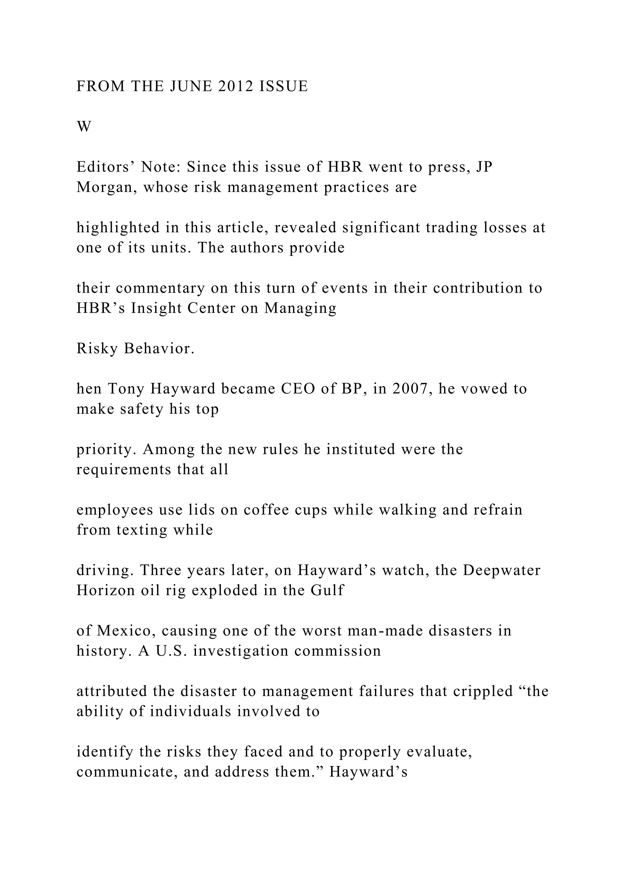FROM THE JUNE 2012 ISSUE
W
Editors’ Note: Since this issue of HBR went to press, JP
Morgan, whose risk management practices are
highlighted in this article, revealed significant trading losses at
one of its units. The authors provide
their commentary on this turn of events in their contribution to
HBR’s Insight Center on Managing
Risky Behavior.
hen Tony Hayward became CEO of BP, in 2007, he vowed to
make safety his top
priority. Among the new rules he instituted were the
requirements that all
employees use lids on coffee cups while walking and refrain
from texting while
driving. Three years later, on Hayward’s watch, the Deepwater
Horizon oil rig exploded in the Gulf
of Mexico, causing one of the worst man-made disasters in
history. A U.S. investigation commission
attributed the disaster to management failures that crippled “the
ability of individuals involved to
identify the risks they faced and to properly evaluate,
communicate, and address them.” Hayward’s
 
