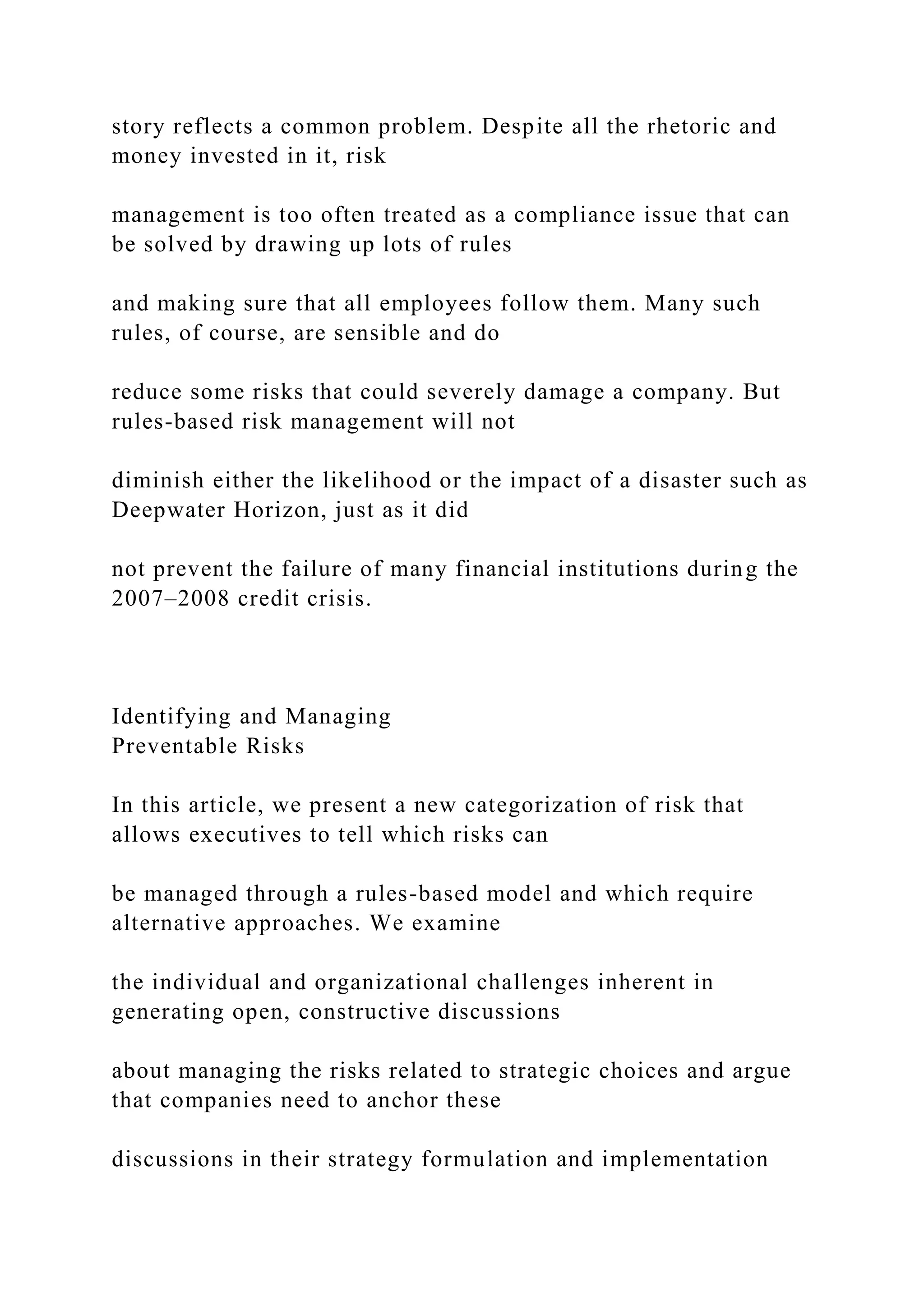 story reflects a common problem. Despite all the rhetoric and
money invested in it, risk
management is too often treated as a compliance issue that can
be solved by drawing up lots of rules
and making sure that all employees follow them. Many such
rules, of course, are sensible and do
reduce some risks that could severely damage a company. But
rules-based risk management will not
diminish either the likelihood or the impact of a disaster such as
Deepwater Horizon, just as it did
not prevent the failure of many financial institutions during the
2007–2008 credit crisis.
Identifying and Managing
Preventable Risks
In this article, we present a new categorization of risk that
allows executives to tell which risks can
be managed through a rules-based model and which require
alternative approaches. We examine
the individual and organizational challenges inherent in
generating open, constructive discussions
about managing the risks related to strategic choices and argue
that companies need to anchor these
discussions in their strategy formulation and implementation
 