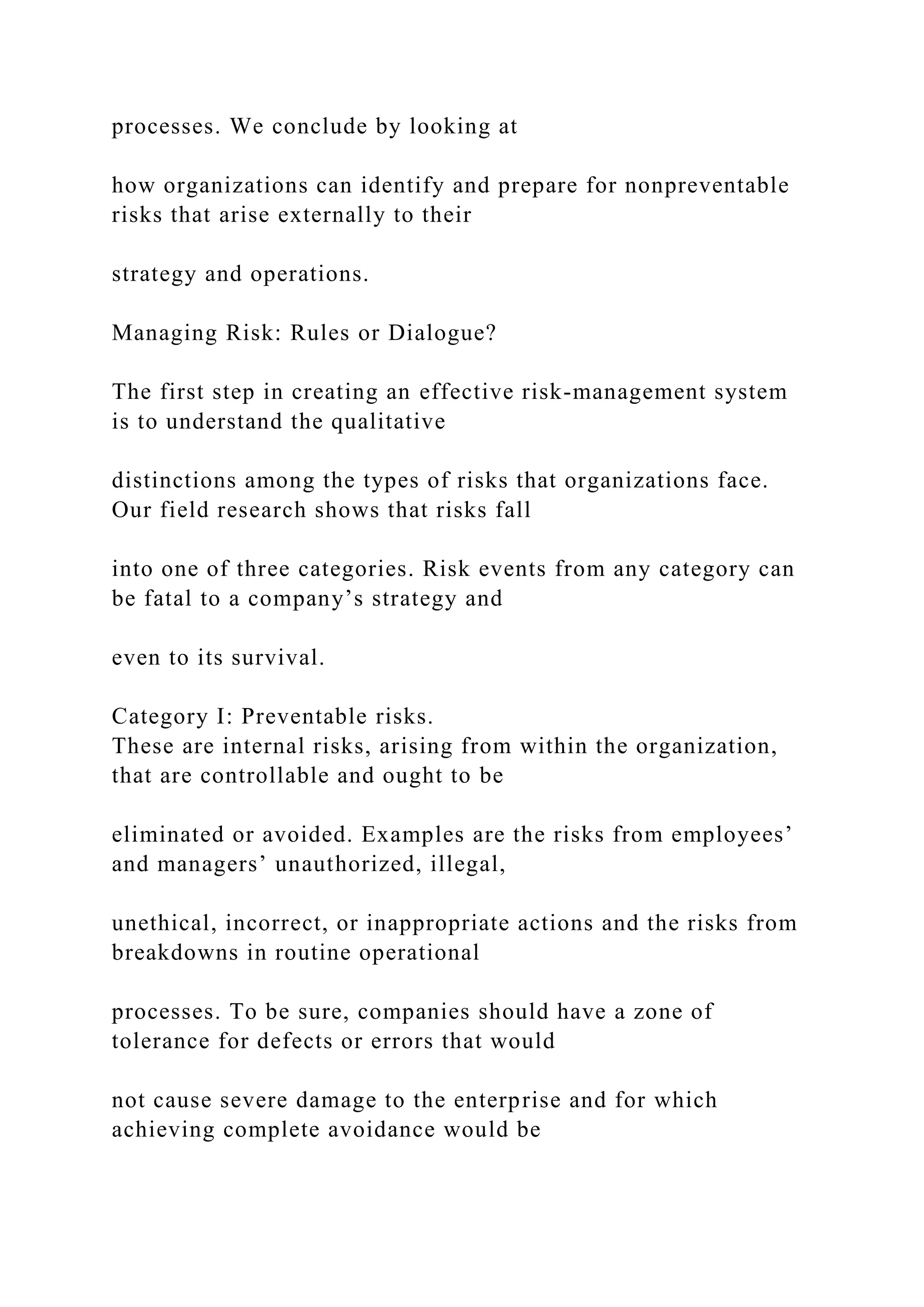 processes. We conclude by looking at
how organizations can identify and prepare for nonpreventable
risks that arise externally to their
strategy and operations.
Managing Risk: Rules or Dialogue?
The first step in creating an effective risk-management system
is to understand the qualitative
distinctions among the types of risks that organizations face.
Our field research shows that risks fall
into one of three categories. Risk events from any category can
be fatal to a company’s strategy and
even to its survival.
Category I: Preventable risks.
These are internal risks, arising from within the organization,
that are controllable and ought to be
eliminated or avoided. Examples are the risks from employees’
and managers’ unauthorized, illegal,
unethical, incorrect, or inappropriate actions and the risks from
breakdowns in routine operational
processes. To be sure, companies should have a zone of
tolerance for defects or errors that would
not cause severe damage to the enterprise and for which
achieving complete avoidance would be
 
