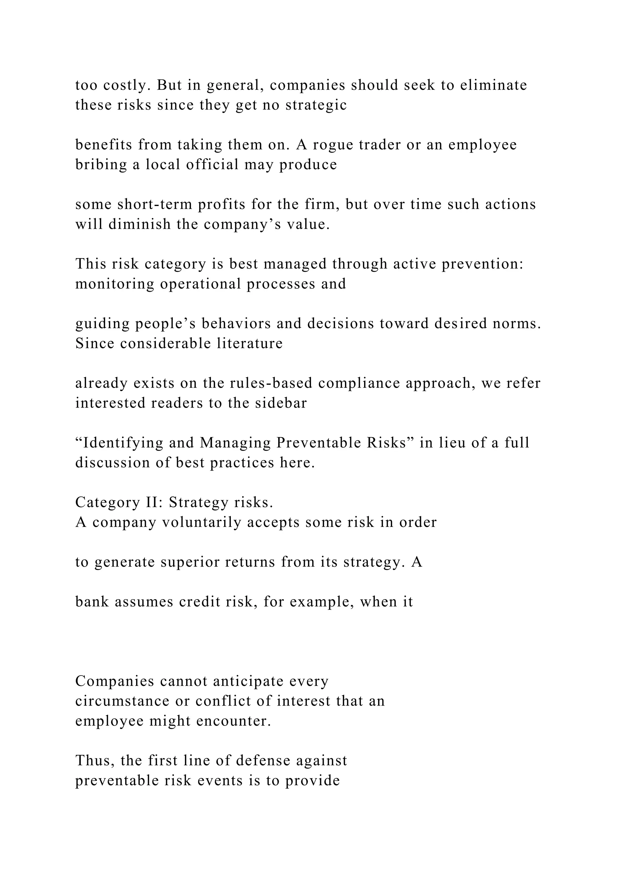 too costly. But in general, companies should seek to eliminate
these risks since they get no strategic
benefits from taking them on. A rogue trader or an employee
bribing a local official may produce
some short-term profits for the firm, but over time such actions
will diminish the company’s value.
This risk category is best managed through active prevention:
monitoring operational processes and
guiding people’s behaviors and decisions toward desired norms.
Since considerable literature
already exists on the rules-based compliance approach, we refer
interested readers to the sidebar
“Identifying and Managing Preventable Risks” in lieu of a full
discussion of best practices here.
Category II: Strategy risks.
A company voluntarily accepts some risk in order
to generate superior returns from its strategy. A
bank assumes credit risk, for example, when it
Companies cannot anticipate every
circumstance or conflict of interest that an
employee might encounter.
Thus, the first line of defense against
preventable risk events is to provide
 
