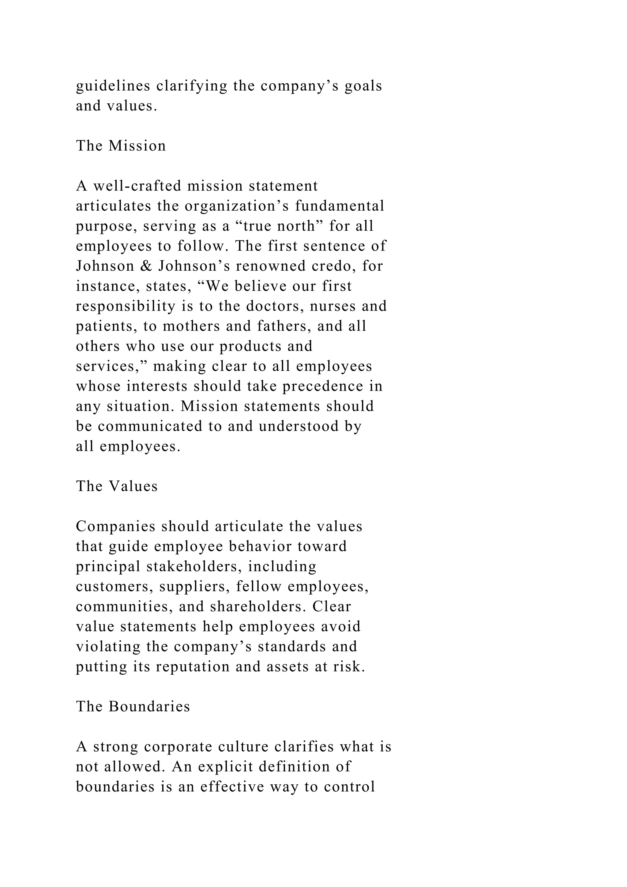 guidelines clarifying the company’s goals
and values.
The Mission
A well-crafted mission statement
articulates the organization’s fundamental
purpose, serving as a “true north” for all
employees to follow. The first sentence of
Johnson & Johnson’s renowned credo, for
instance, states, “We believe our first
responsibility is to the doctors, nurses and
patients, to mothers and fathers, and all
others who use our products and
services,” making clear to all employees
whose interests should take precedence in
any situation. Mission statements should
be communicated to and understood by
all employees.
The Values
Companies should articulate the values
that guide employee behavior toward
principal stakeholders, including
customers, suppliers, fellow employees,
communities, and shareholders. Clear
value statements help employees avoid
violating the company’s standards and
putting its reputation and assets at risk.
The Boundaries
A strong corporate culture clarifies what is
not allowed. An explicit definition of
boundaries is an effective way to control
 