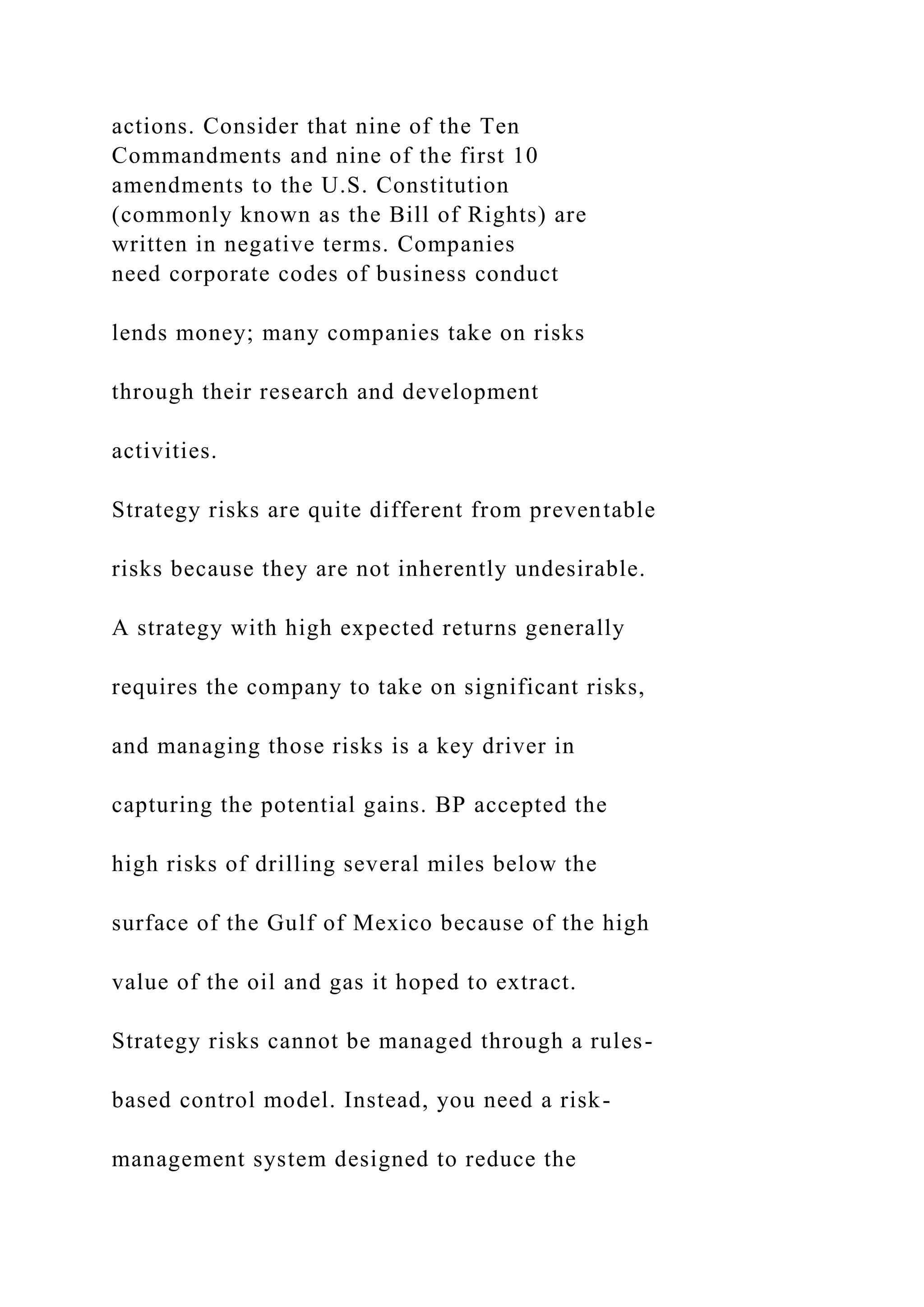 actions. Consider that nine of the Ten
Commandments and nine of the first 10
amendments to the U.S. Constitution
(commonly known as the Bill of Rights) are
written in negative terms. Companies
need corporate codes of business conduct
lends money; many companies take on risks
through their research and development
activities.
Strategy risks are quite different from preventable
risks because they are not inherently undesirable.
A strategy with high expected returns generally
requires the company to take on significant risks,
and managing those risks is a key driver in
capturing the potential gains. BP accepted the
high risks of drilling several miles below the
surface of the Gulf of Mexico because of the high
value of the oil and gas it hoped to extract.
Strategy risks cannot be managed through a rules-
based control model. Instead, you need a risk-
management system designed to reduce the
 