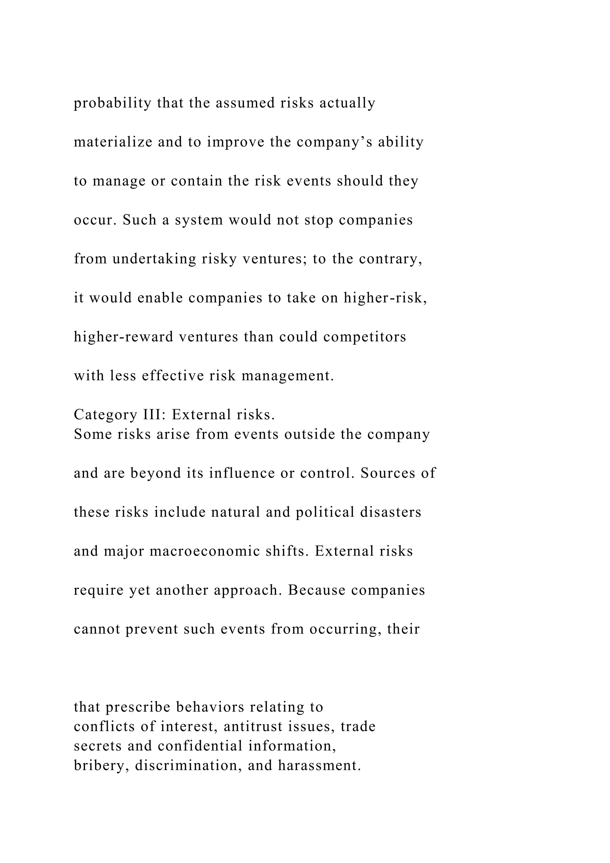 probability that the assumed risks actually
materialize and to improve the company’s ability
to manage or contain the risk events should they
occur. Such a system would not stop companies
from undertaking risky ventures; to the contrary,
it would enable companies to take on higher-risk,
higher-reward ventures than could competitors
with less effective risk management.
Category III: External risks.
Some risks arise from events outside the company
and are beyond its influence or control. Sources of
these risks include natural and political disasters
and major macroeconomic shifts. External risks
require yet another approach. Because companies
cannot prevent such events from occurring, their
that prescribe behaviors relating to
conflicts of interest, antitrust issues, trade
secrets and confidential information,
bribery, discrimination, and harassment.
 