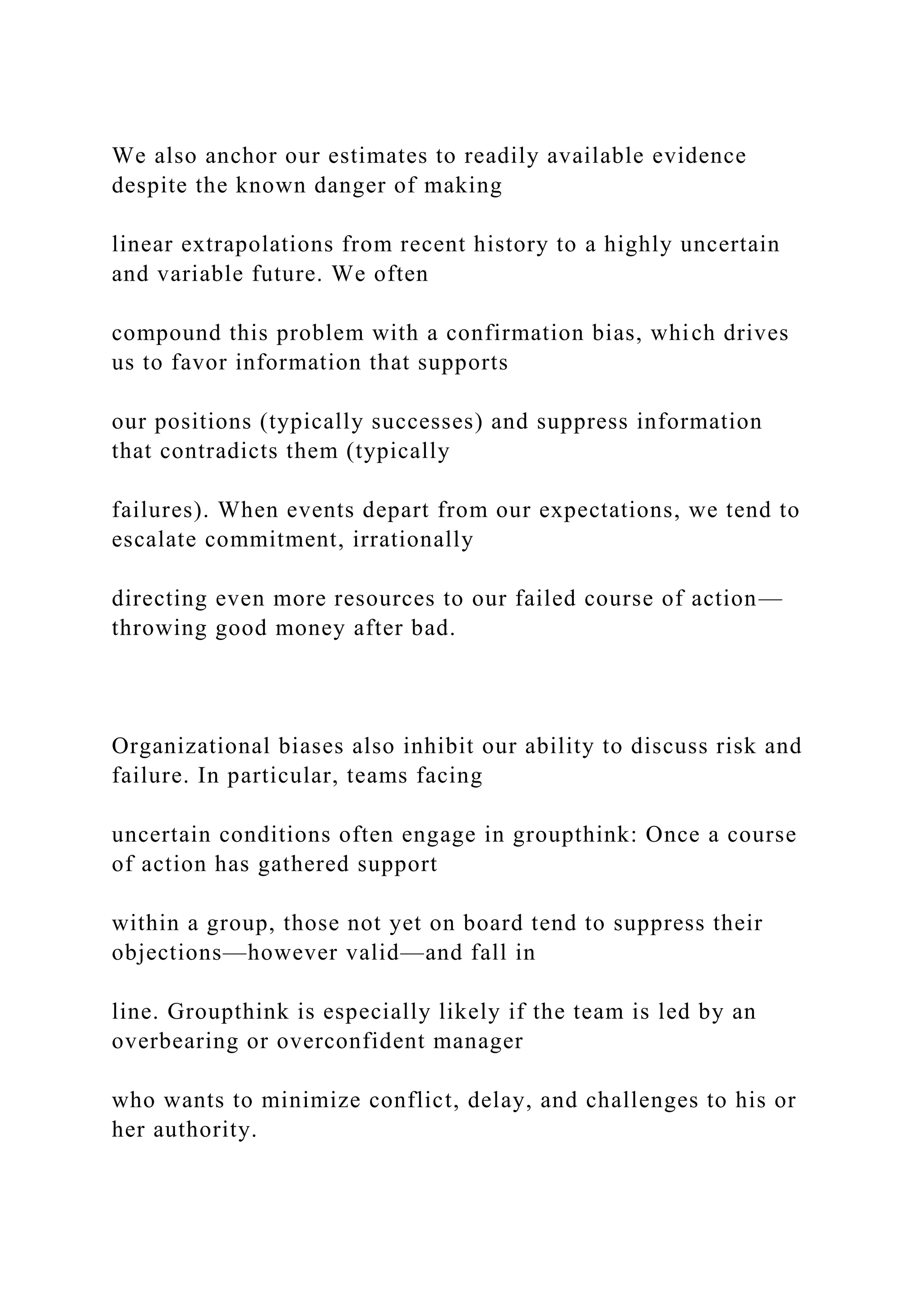 We also anchor our estimates to readily available evidence
despite the known danger of making
linear extrapolations from recent history to a highly uncertain
and variable future. We often
compound this problem with a confirmation bias, which drives
us to favor information that supports
our positions (typically successes) and suppress information
that contradicts them (typically
failures). When events depart from our expectations, we tend to
escalate commitment, irrationally
directing even more resources to our failed course of action—
throwing good money after bad.
Organizational biases also inhibit our ability to discuss risk and
failure. In particular, teams facing
uncertain conditions often engage in groupthink: Once a course
of action has gathered support
within a group, those not yet on board tend to suppress their
objections—however valid—and fall in
line. Groupthink is especially likely if the team is led by an
overbearing or overconfident manager
who wants to minimize conflict, delay, and challenges to his or
her authority.
 