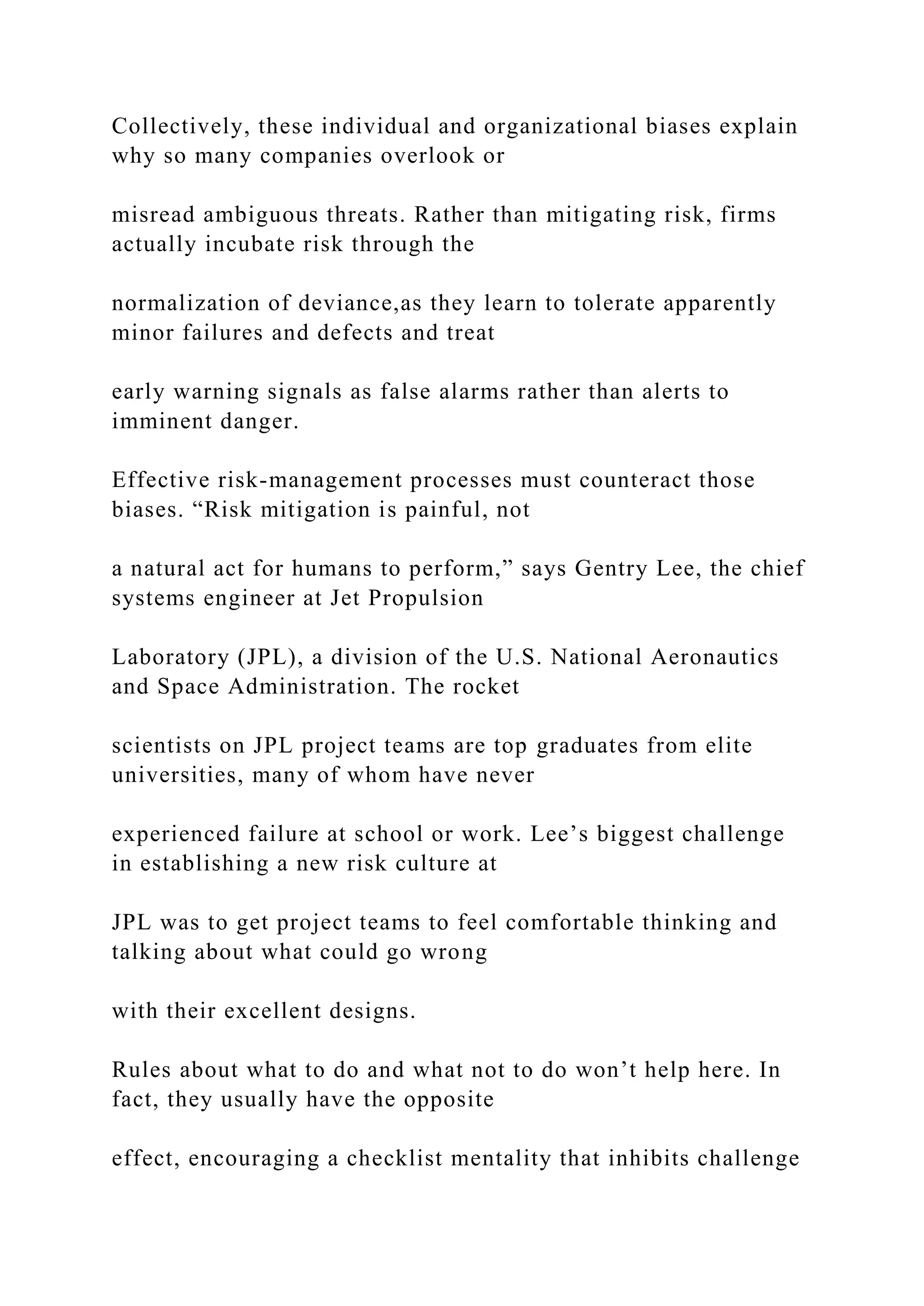 Collectively, these individual and organizational biases explain
why so many companies overlook or
misread ambiguous threats. Rather than mitigating risk, firms
actually incubate risk through the
normalization of deviance,as they learn to tolerate apparently
minor failures and defects and treat
early warning signals as false alarms rather than alerts to
imminent danger.
Effective risk-management processes must counteract those
biases. “Risk mitigation is painful, not
a natural act for humans to perform,” says Gentry Lee, the chief
systems engineer at Jet Propulsion
Laboratory (JPL), a division of the U.S. National Aeronautics
and Space Administration. The rocket
scientists on JPL project teams are top graduates from elite
universities, many of whom have never
experienced failure at school or work. Lee’s biggest challenge
in establishing a new risk culture at
JPL was to get project teams to feel comfortable thinking and
talking about what could go wrong
with their excellent designs.
Rules about what to do and what not to do won’t help here. In
fact, they usually have the opposite
effect, encouraging a checklist mentality that inhibits challenge
 