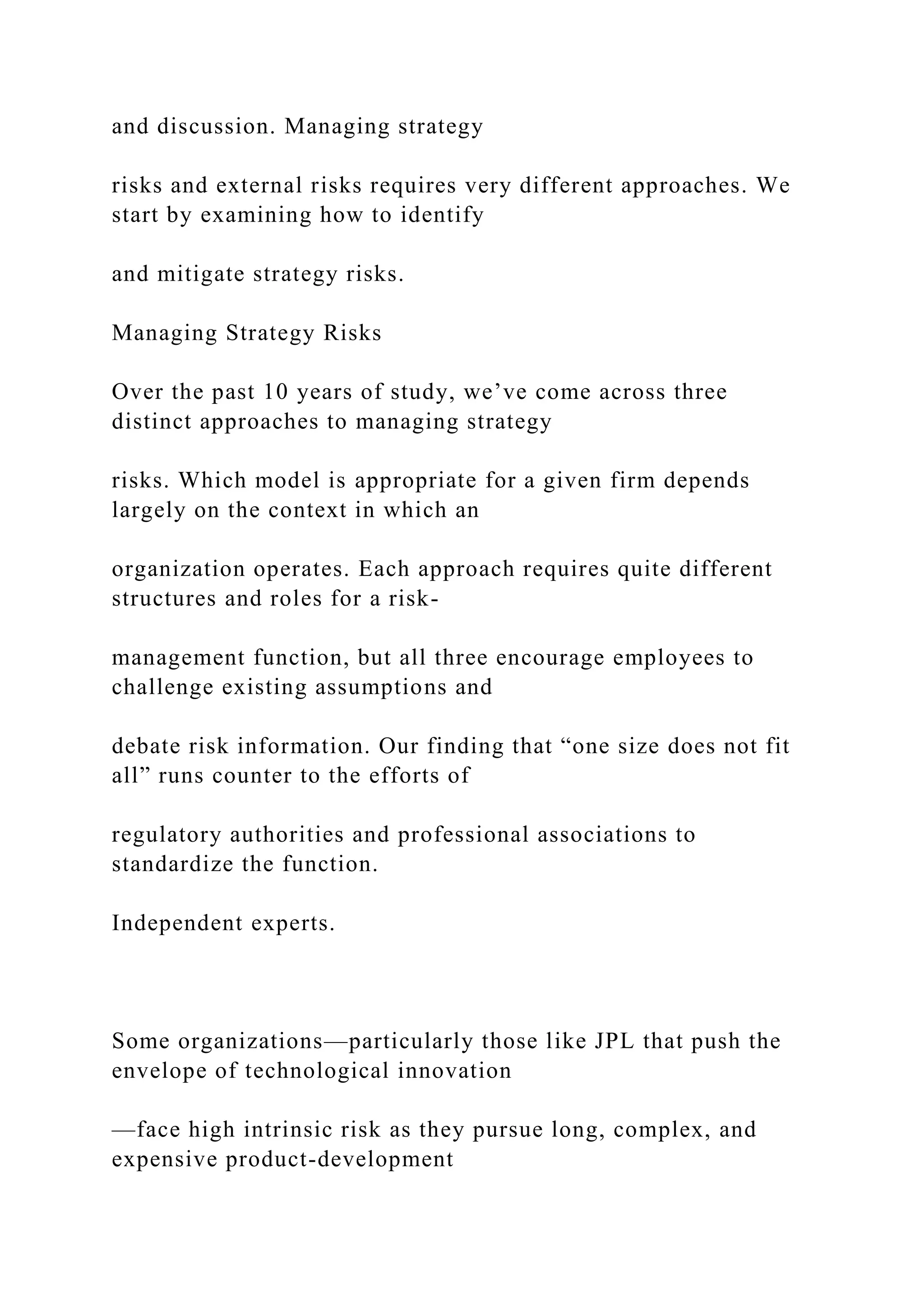 and discussion. Managing strategy
risks and external risks requires very different approaches. We
start by examining how to identify
and mitigate strategy risks.
Managing Strategy Risks
Over the past 10 years of study, we’ve come across three
distinct approaches to managing strategy
risks. Which model is appropriate for a given firm depends
largely on the context in which an
organization operates. Each approach requires quite different
structures and roles for a risk-
management function, but all three encourage employees to
challenge existing assumptions and
debate risk information. Our finding that “one size does not fit
all” runs counter to the efforts of
regulatory authorities and professional associations to
standardize the function.
Independent experts.
Some organizations—particularly those like JPL that push the
envelope of technological innovation
—face high intrinsic risk as they pursue long, complex, and
expensive product-development
 