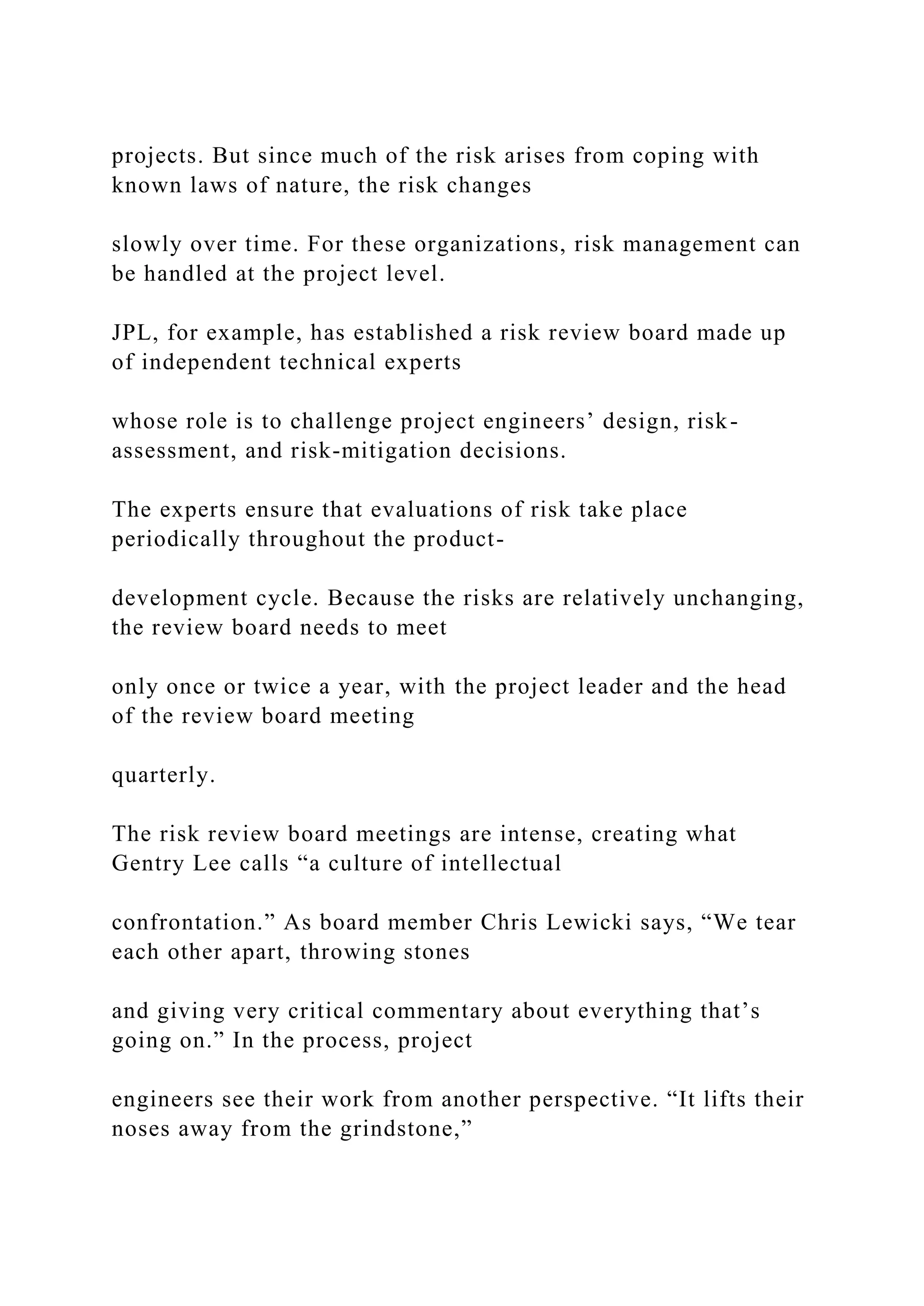 projects. But since much of the risk arises from coping with
known laws of nature, the risk changes
slowly over time. For these organizations, risk management can
be handled at the project level.
JPL, for example, has established a risk review board made up
of independent technical experts
whose role is to challenge project engineers’ design, risk-
assessment, and risk-mitigation decisions.
The experts ensure that evaluations of risk take place
periodically throughout the product-
development cycle. Because the risks are relatively unchanging,
the review board needs to meet
only once or twice a year, with the project leader and the head
of the review board meeting
quarterly.
The risk review board meetings are intense, creating what
Gentry Lee calls “a culture of intellectual
confrontation.” As board member Chris Lewicki says, “We tear
each other apart, throwing stones
and giving very critical commentary about everything that’s
going on.” In the process, project
engineers see their work from another perspective. “It lifts their
noses away from the grindstone,”
 