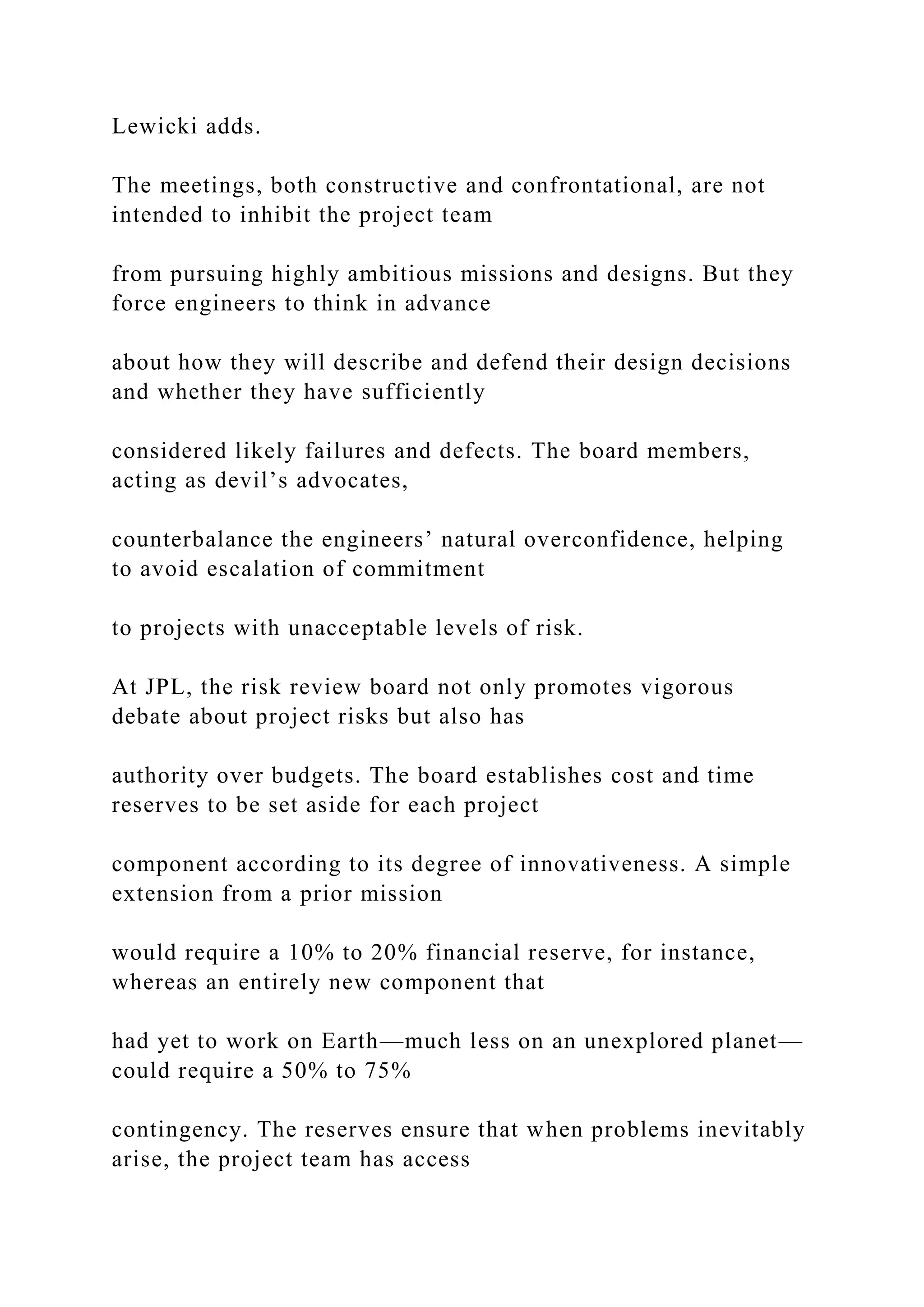 Lewicki adds.
The meetings, both constructive and confrontational, are not
intended to inhibit the project team
from pursuing highly ambitious missions and designs. But they
force engineers to think in advance
about how they will describe and defend their design decisions
and whether they have sufficiently
considered likely failures and defects. The board members,
acting as devil’s advocates,
counterbalance the engineers’ natural overconfidence, helping
to avoid escalation of commitment
to projects with unacceptable levels of risk.
At JPL, the risk review board not only promotes vigorous
debate about project risks but also has
authority over budgets. The board establishes cost and time
reserves to be set aside for each project
component according to its degree of innovativeness. A simple
extension from a prior mission
would require a 10% to 20% financial reserve, for instance,
whereas an entirely new component that
had yet to work on Earth—much less on an unexplored planet—
could require a 50% to 75%
contingency. The reserves ensure that when problems inevitably
arise, the project team has access
 