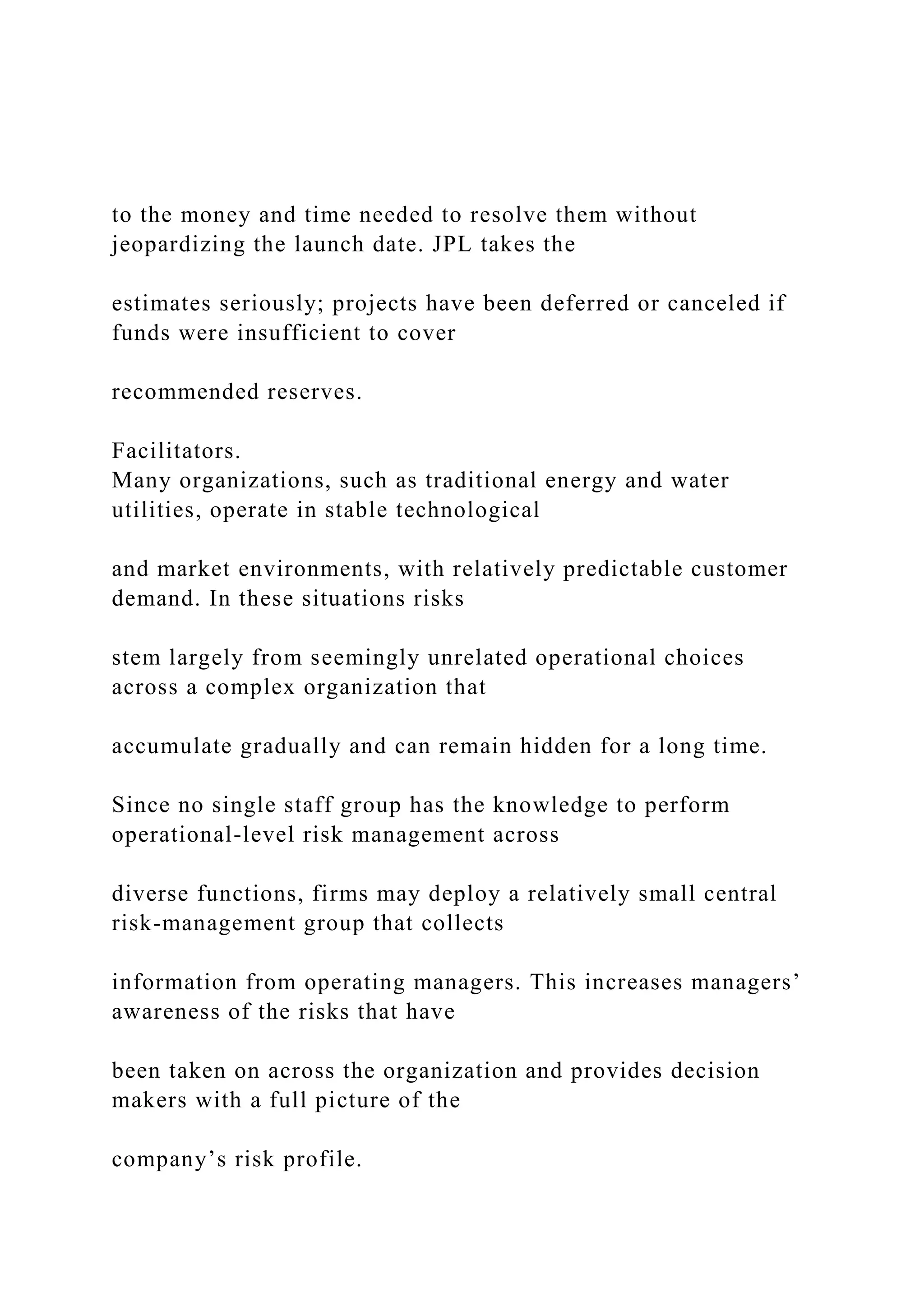 to the money and time needed to resolve them without
jeopardizing the launch date. JPL takes the
estimates seriously; projects have been deferred or canceled if
funds were insufficient to cover
recommended reserves.
Facilitators.
Many organizations, such as traditional energy and water
utilities, operate in stable technological
and market environments, with relatively predictable customer
demand. In these situations risks
stem largely from seemingly unrelated operational choices
across a complex organization that
accumulate gradually and can remain hidden for a long time.
Since no single staff group has the knowledge to perform
operational-level risk management across
diverse functions, firms may deploy a relatively small central
risk-management group that collects
information from operating managers. This increases managers’
awareness of the risks that have
been taken on across the organization and provides decision
makers with a full picture of the
company’s risk profile.
 