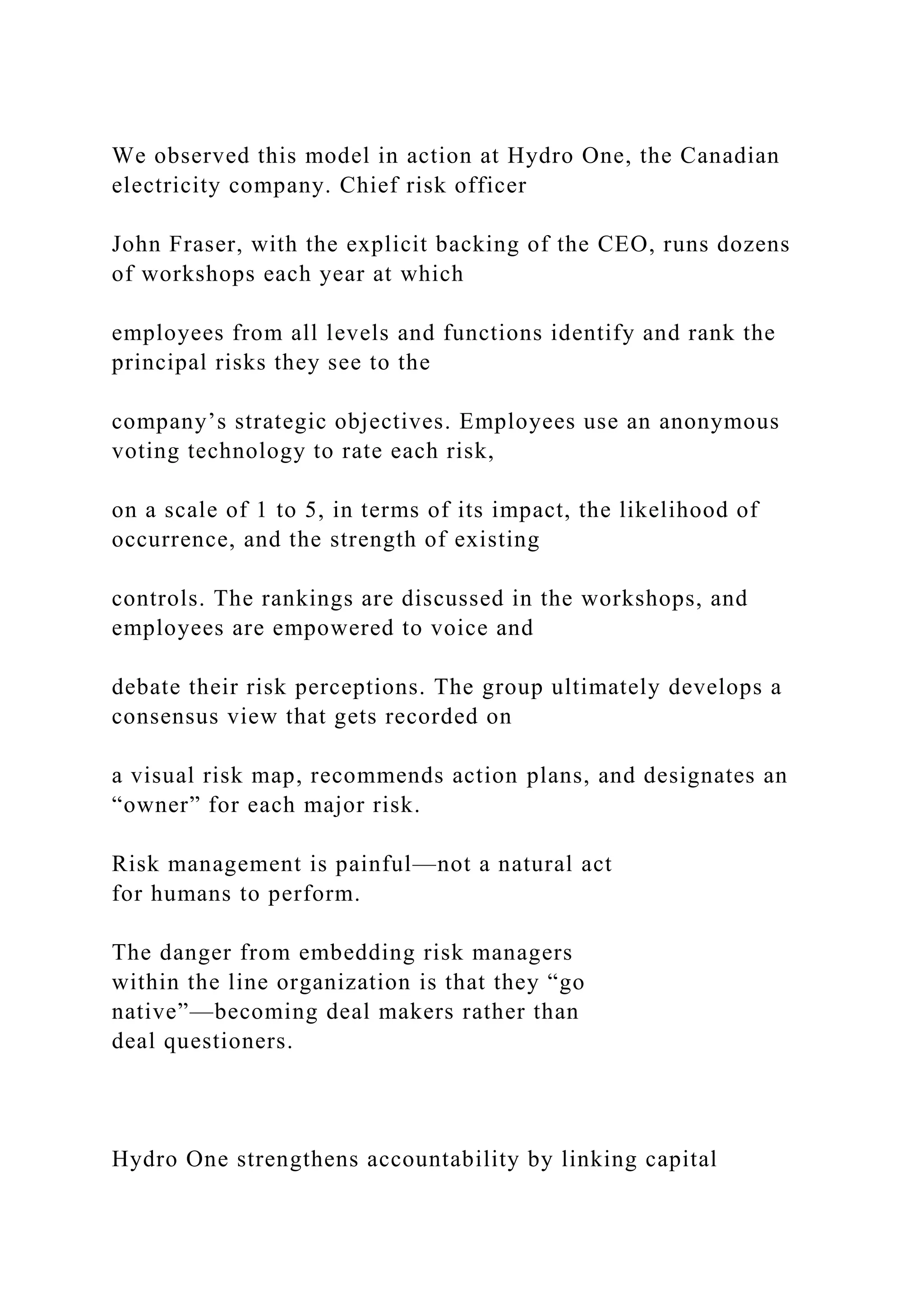 We observed this model in action at Hydro One, the Canadian
electricity company. Chief risk officer
John Fraser, with the explicit backing of the CEO, runs dozens
of workshops each year at which
employees from all levels and functions identify and rank the
principal risks they see to the
company’s strategic objectives. Employees use an anonymous
voting technology to rate each risk,
on a scale of 1 to 5, in terms of its impact, the likelihood of
occurrence, and the strength of existing
controls. The rankings are discussed in the workshops, and
employees are empowered to voice and
debate their risk perceptions. The group ultimately develops a
consensus view that gets recorded on
a visual risk map, recommends action plans, and designates an
“owner” for each major risk.
Risk management is painful—not a natural act
for humans to perform.
The danger from embedding risk managers
within the line organization is that they “go
native”—becoming deal makers rather than
deal questioners.
Hydro One strengthens accountability by linking capital
 