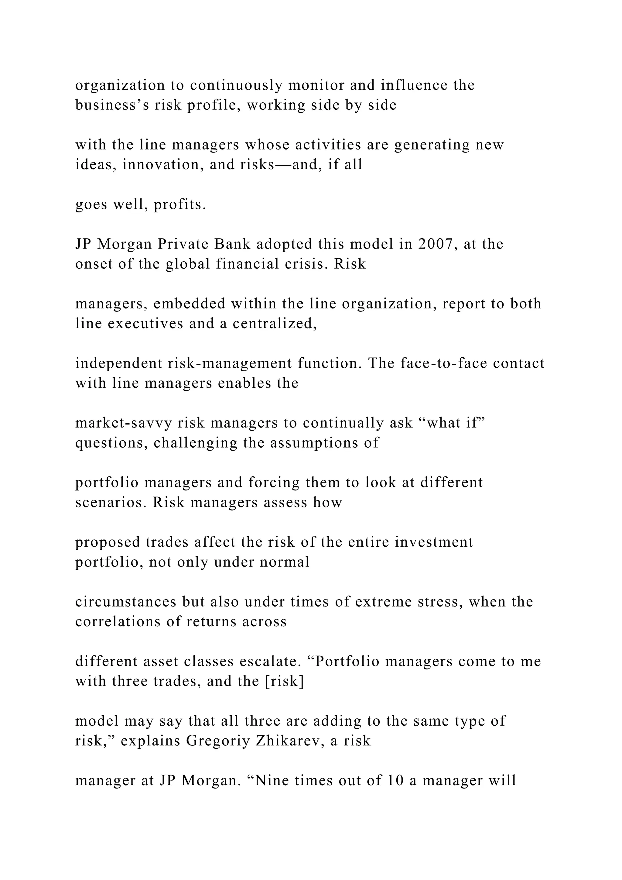 organization to continuously monitor and influence the
business’s risk profile, working side by side
with the line managers whose activities are generating new
ideas, innovation, and risks—and, if all
goes well, profits.
JP Morgan Private Bank adopted this model in 2007, at the
onset of the global financial crisis. Risk
managers, embedded within the line organization, report to both
line executives and a centralized,
independent risk-management function. The face-to-face contact
with line managers enables the
market-savvy risk managers to continually ask “what if”
questions, challenging the assumptions of
portfolio managers and forcing them to look at different
scenarios. Risk managers assess how
proposed trades affect the risk of the entire investment
portfolio, not only under normal
circumstances but also under times of extreme stress, when the
correlations of returns across
different asset classes escalate. “Portfolio managers come to me
with three trades, and the [risk]
model may say that all three are adding to the same type of
risk,” explains Gregoriy Zhikarev, a risk
manager at JP Morgan. “Nine times out of 10 a manager will
 