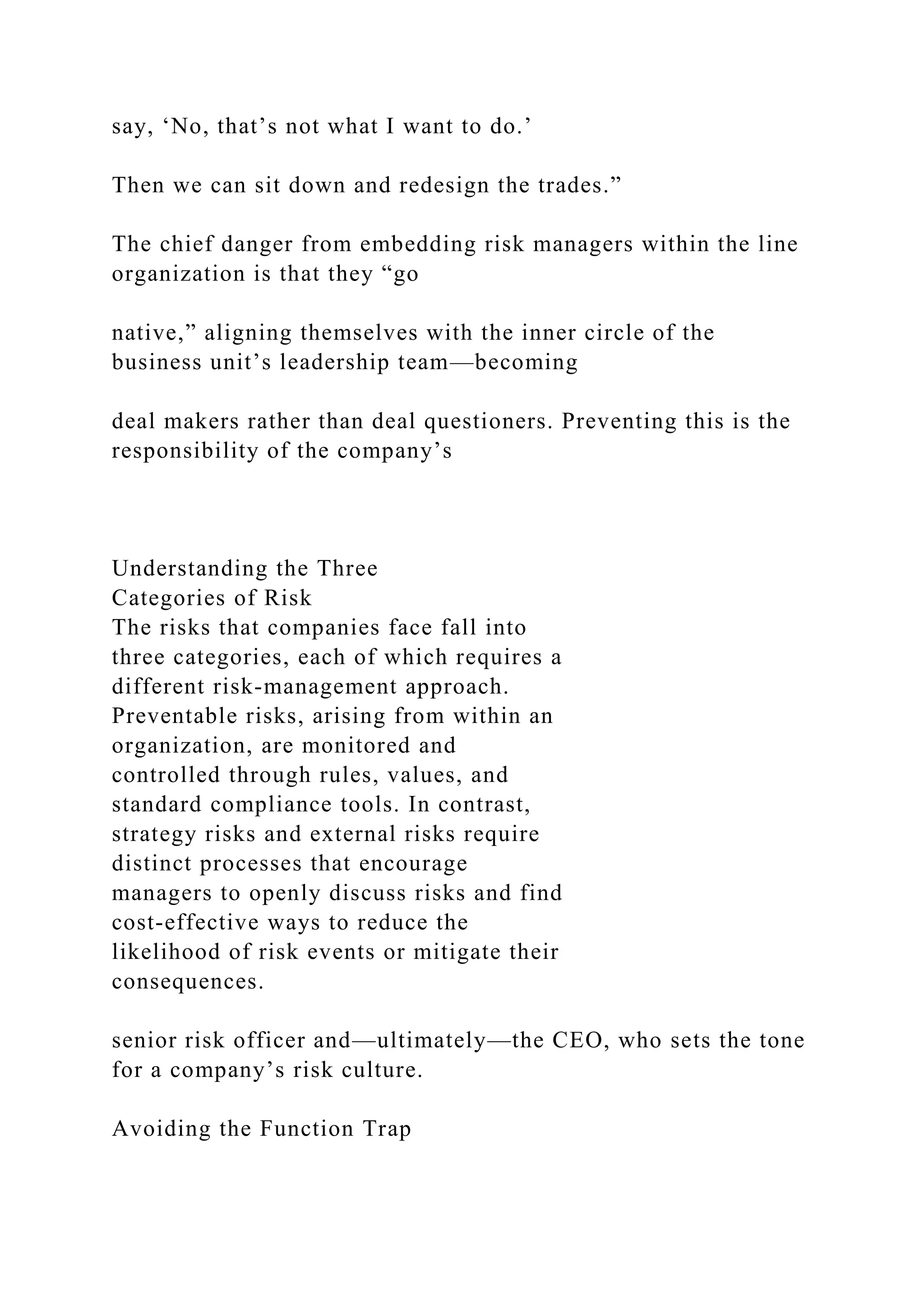 say, ‘No, that’s not what I want to do.’
Then we can sit down and redesign the trades.”
The chief danger from embedding risk managers within the line
organization is that they “go
native,” aligning themselves with the inner circle of the
business unit’s leadership team—becoming
deal makers rather than deal questioners. Preventing this is the
responsibility of the company’s
Understanding the Three
Categories of Risk
The risks that companies face fall into
three categories, each of which requires a
different risk-management approach.
Preventable risks, arising from within an
organization, are monitored and
controlled through rules, values, and
standard compliance tools. In contrast,
strategy risks and external risks require
distinct processes that encourage
managers to openly discuss risks and find
cost-effective ways to reduce the
likelihood of risk events or mitigate their
consequences.
senior risk officer and—ultimately—the CEO, who sets the tone
for a company’s risk culture.
Avoiding the Function Trap
 