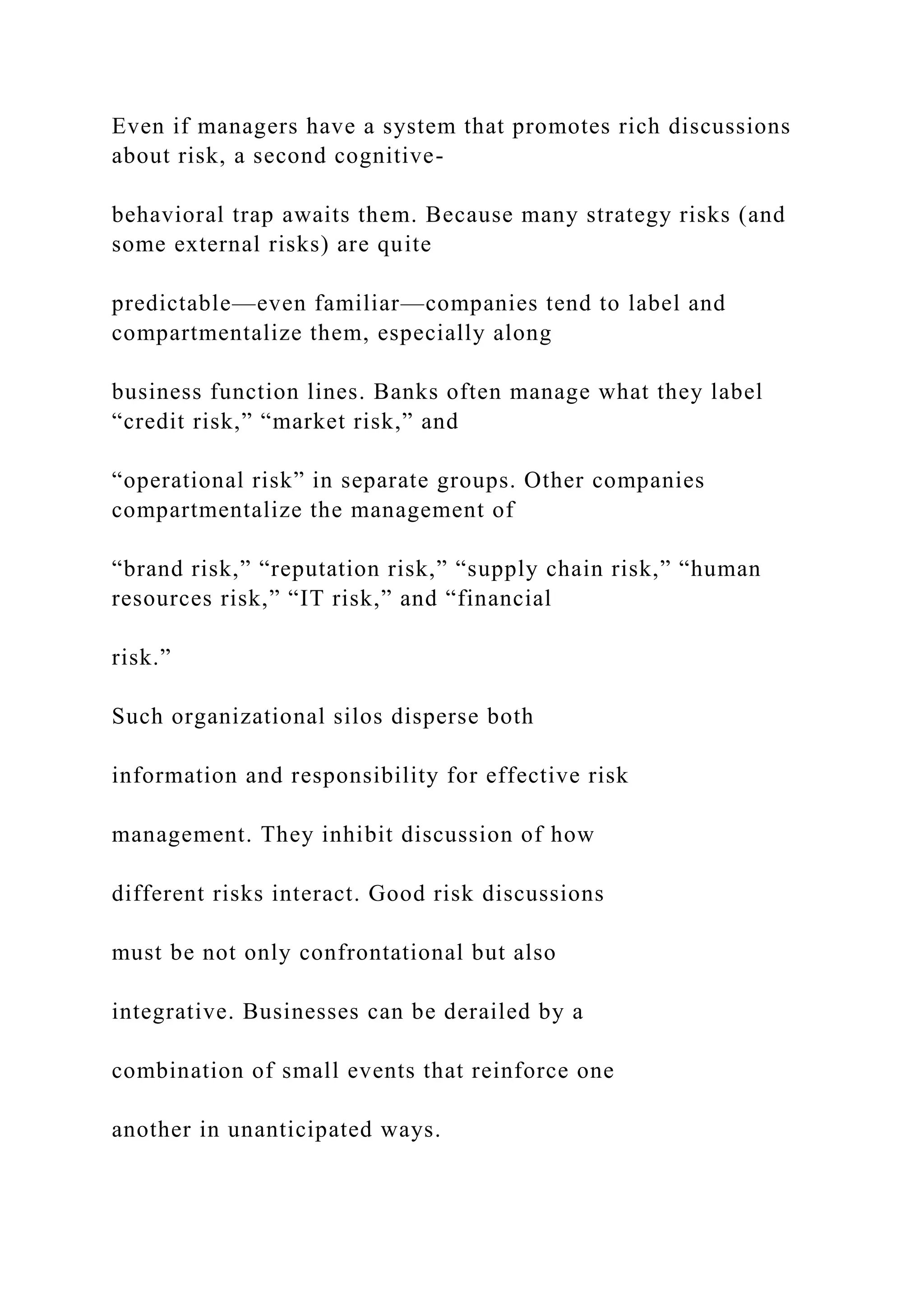 Even if managers have a system that promotes rich discussions
about risk, a second cognitive-
behavioral trap awaits them. Because many strategy risks (and
some external risks) are quite
predictable—even familiar—companies tend to label and
compartmentalize them, especially along
business function lines. Banks often manage what they label
“credit risk,” “market risk,” and
“operational risk” in separate groups. Other companies
compartmentalize the management of
“brand risk,” “reputation risk,” “supply chain risk,” “human
resources risk,” “IT risk,” and “financial
risk.”
Such organizational silos disperse both
information and responsibility for effective risk
management. They inhibit discussion of how
different risks interact. Good risk discussions
must be not only confrontational but also
integrative. Businesses can be derailed by a
combination of small events that reinforce one
another in unanticipated ways.
 