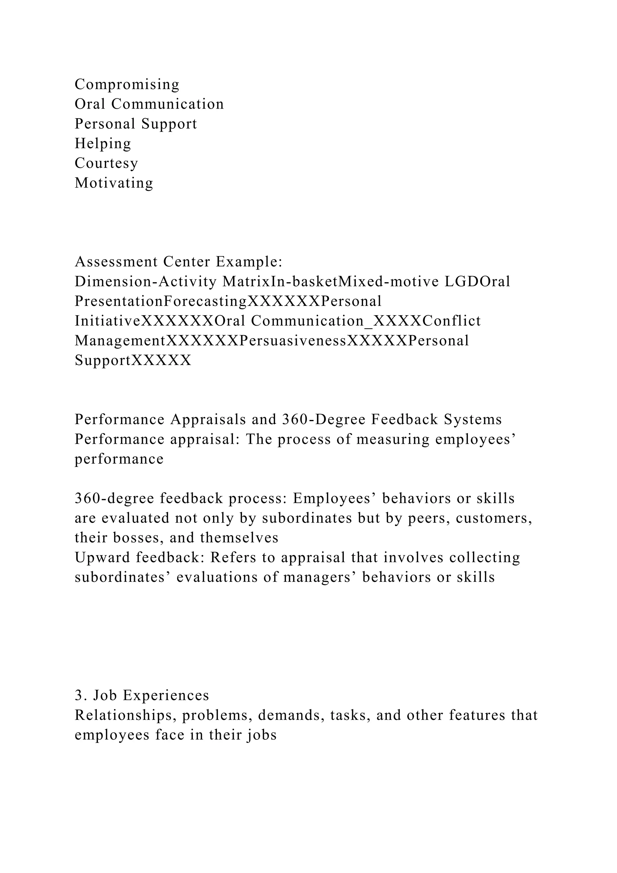 Compromising
Oral Communication
Personal Support
Helping
Courtesy
Motivating
Assessment Center Example:
Dimension-Activity MatrixIn-basketMixed-motive LGDOral
PresentationForecastingXXXXXXPersonal
InitiativeXXXXXXOral Communication_XXXXConflict
ManagementXXXXXXPersuasivenessXXXXXPersonal
SupportXXXXX
Performance Appraisals and 360-Degree Feedback Systems
Performance appraisal: The process of measuring employees’
performance
360-degree feedback process: Employees’ behaviors or skills
are evaluated not only by subordinates but by peers, customers,
their bosses, and themselves
Upward feedback: Refers to appraisal that involves collecting
subordinates’ evaluations of managers’ behaviors or skills
3. Job Experiences
Relationships, problems, demands, tasks, and other features that
employees face in their jobs
 