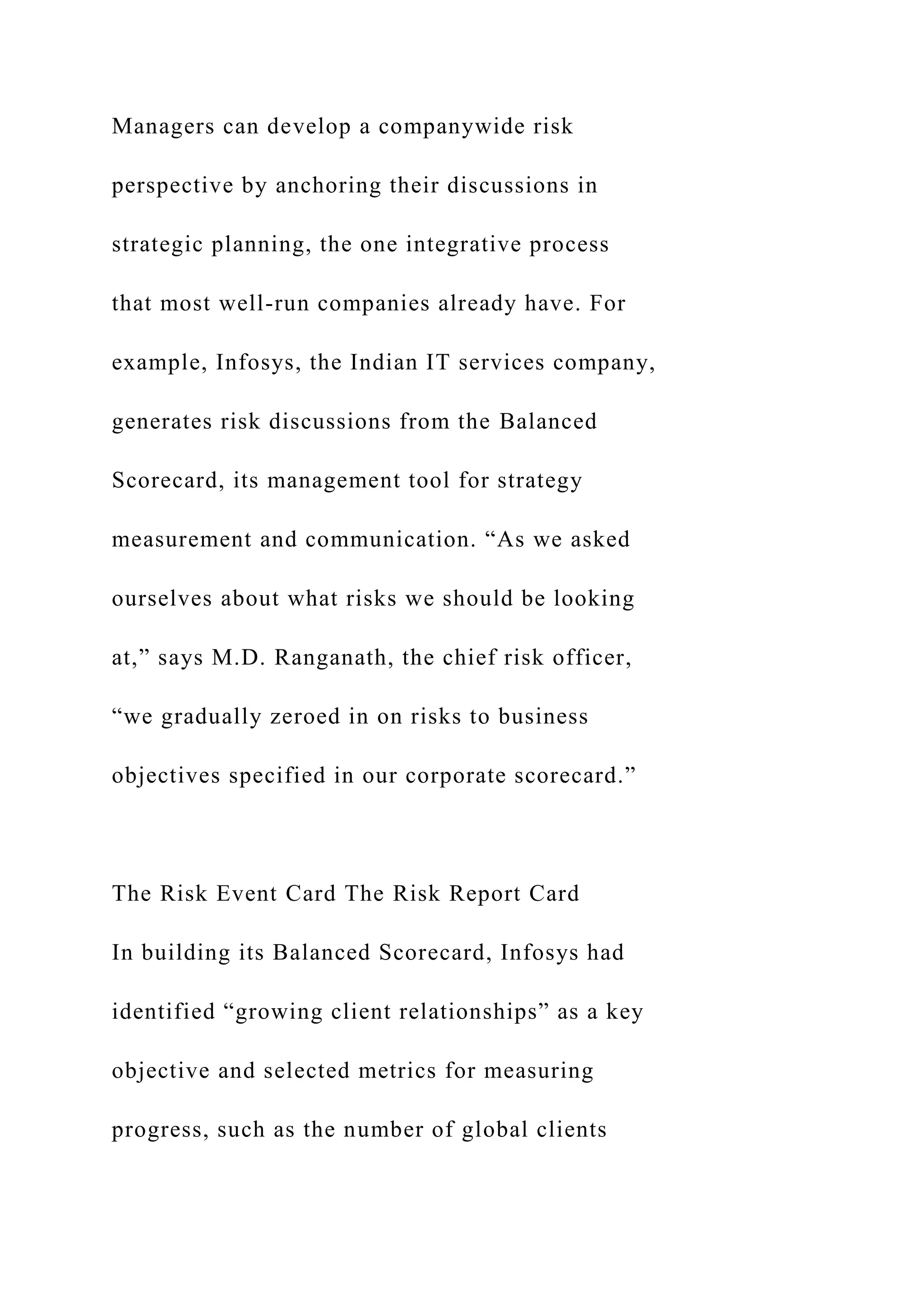 Managers can develop a companywide risk
perspective by anchoring their discussions in
strategic planning, the one integrative process
that most well-run companies already have. For
example, Infosys, the Indian IT services company,
generates risk discussions from the Balanced
Scorecard, its management tool for strategy
measurement and communication. “As we asked
ourselves about what risks we should be looking
at,” says M.D. Ranganath, the chief risk officer,
“we gradually zeroed in on risks to business
objectives specified in our corporate scorecard.”
The Risk Event Card The Risk Report Card
In building its Balanced Scorecard, Infosys had
identified “growing client relationships” as a key
objective and selected metrics for measuring
progress, such as the number of global clients
 