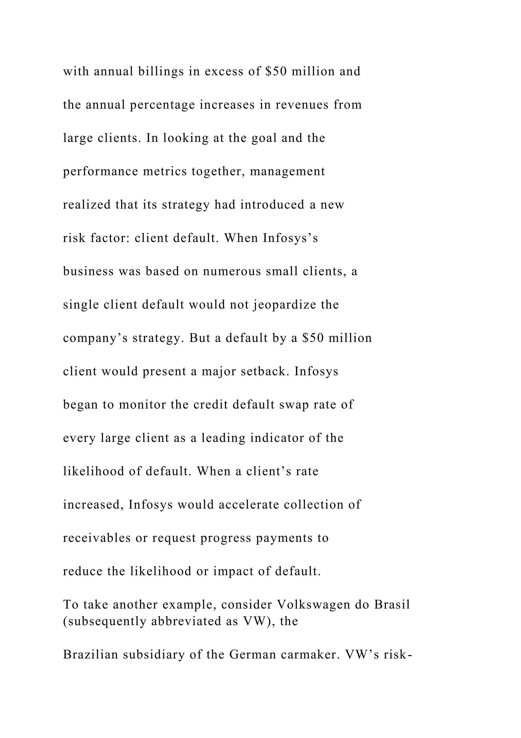 with annual billings in excess of $50 million and
the annual percentage increases in revenues from
large clients. In looking at the goal and the
performance metrics together, management
realized that its strategy had introduced a new
risk factor: client default. When Infosys’s
business was based on numerous small clients, a
single client default would not jeopardize the
company’s strategy. But a default by a $50 million
client would present a major setback. Infosys
began to monitor the credit default swap rate of
every large client as a leading indicator of the
likelihood of default. When a client’s rate
increased, Infosys would accelerate collection of
receivables or request progress payments to
reduce the likelihood or impact of default.
To take another example, consider Volkswagen do Brasil
(subsequently abbreviated as VW), the
Brazilian subsidiary of the German carmaker. VW’s risk-
 
