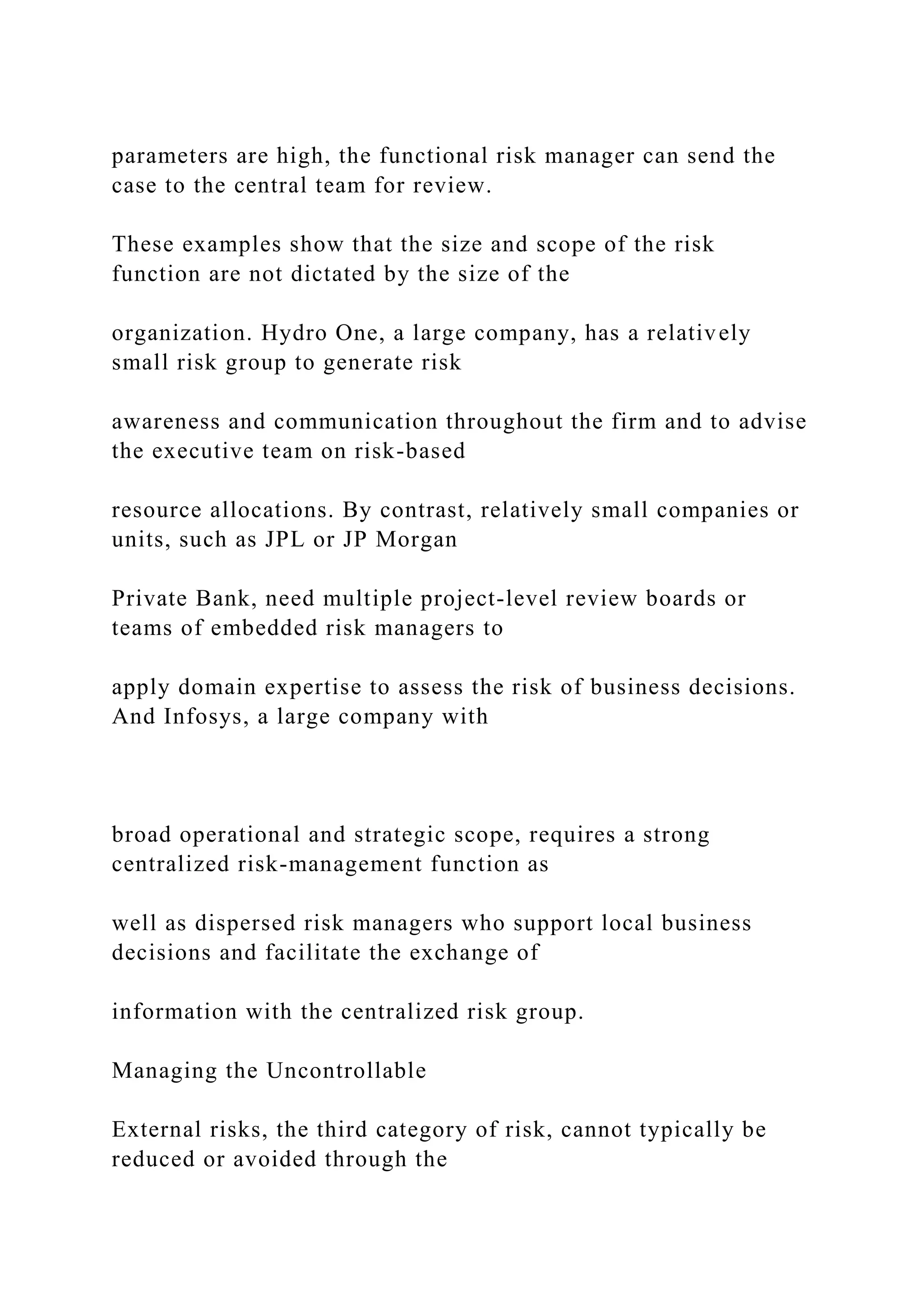 parameters are high, the functional risk manager can send the
case to the central team for review.
These examples show that the size and scope of the risk
function are not dictated by the size of the
organization. Hydro One, a large company, has a relatively
small risk group to generate risk
awareness and communication throughout the firm and to advise
the executive team on risk-based
resource allocations. By contrast, relatively small companies or
units, such as JPL or JP Morgan
Private Bank, need multiple project-level review boards or
teams of embedded risk managers to
apply domain expertise to assess the risk of business decisions.
And Infosys, a large company with
broad operational and strategic scope, requires a strong
centralized risk-management function as
well as dispersed risk managers who support local business
decisions and facilitate the exchange of
information with the centralized risk group.
Managing the Uncontrollable
External risks, the third category of risk, cannot typically be
reduced or avoided through the
 