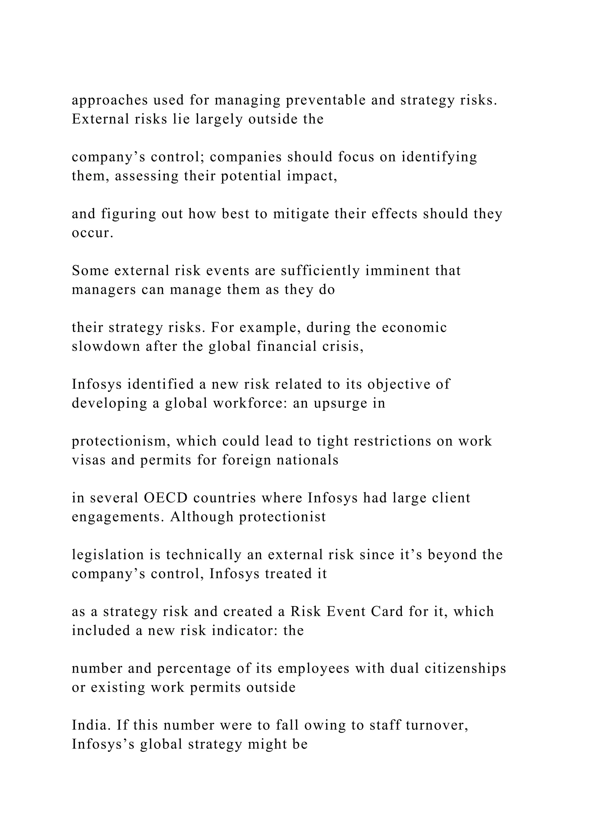 approaches used for managing preventable and strategy risks.
External risks lie largely outside the
company’s control; companies should focus on identifying
them, assessing their potential impact,
and figuring out how best to mitigate their effects should they
occur.
Some external risk events are sufficiently imminent that
managers can manage them as they do
their strategy risks. For example, during the economic
slowdown after the global financial crisis,
Infosys identified a new risk related to its objective of
developing a global workforce: an upsurge in
protectionism, which could lead to tight restrictions on work
visas and permits for foreign nationals
in several OECD countries where Infosys had large client
engagements. Although protectionist
legislation is technically an external risk since it’s beyond the
company’s control, Infosys treated it
as a strategy risk and created a Risk Event Card for it, which
included a new risk indicator: the
number and percentage of its employees with dual citizenships
or existing work permits outside
India. If this number were to fall owing to staff turnover,
Infosys’s global strategy might be
 