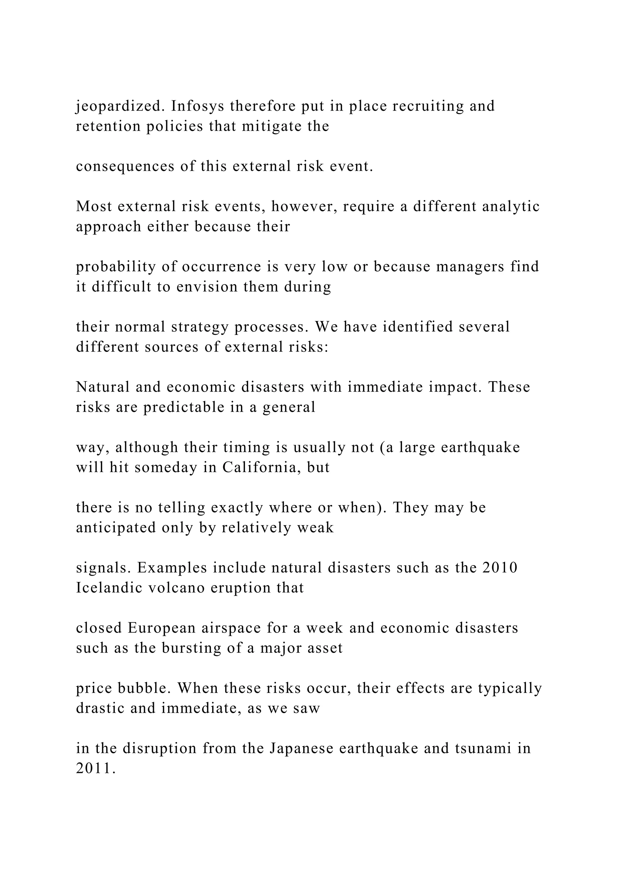 jeopardized. Infosys therefore put in place recruiting and
retention policies that mitigate the
consequences of this external risk event.
Most external risk events, however, require a different analytic
approach either because their
probability of occurrence is very low or because managers find
it difficult to envision them during
their normal strategy processes. We have identified several
different sources of external risks:
Natural and economic disasters with immediate impact. These
risks are predictable in a general
way, although their timing is usually not (a large earthquake
will hit someday in California, but
there is no telling exactly where or when). They may be
anticipated only by relatively weak
signals. Examples include natural disasters such as the 2010
Icelandic volcano eruption that
closed European airspace for a week and economic disasters
such as the bursting of a major asset
price bubble. When these risks occur, their effects are typically
drastic and immediate, as we saw
in the disruption from the Japanese earthquake and tsunami in
2011.
 