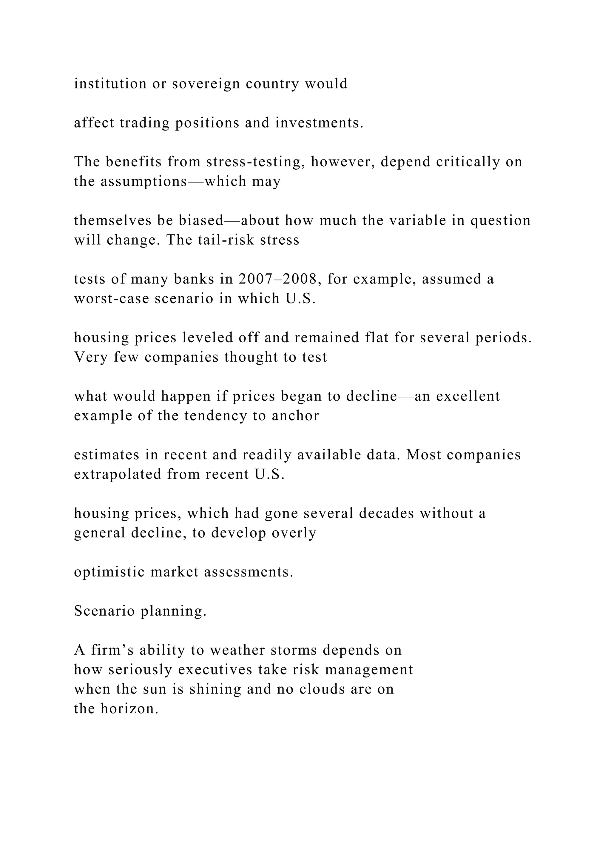 institution or sovereign country would
affect trading positions and investments.
The benefits from stress-testing, however, depend critically on
the assumptions—which may
themselves be biased—about how much the variable in question
will change. The tail-risk stress
tests of many banks in 2007–2008, for example, assumed a
worst-case scenario in which U.S.
housing prices leveled off and remained flat for several periods.
Very few companies thought to test
what would happen if prices began to decline—an excellent
example of the tendency to anchor
estimates in recent and readily available data. Most companies
extrapolated from recent U.S.
housing prices, which had gone several decades without a
general decline, to develop overly
optimistic market assessments.
Scenario planning.
A firm’s ability to weather storms depends on
how seriously executives take risk management
when the sun is shining and no clouds are on
the horizon.
 