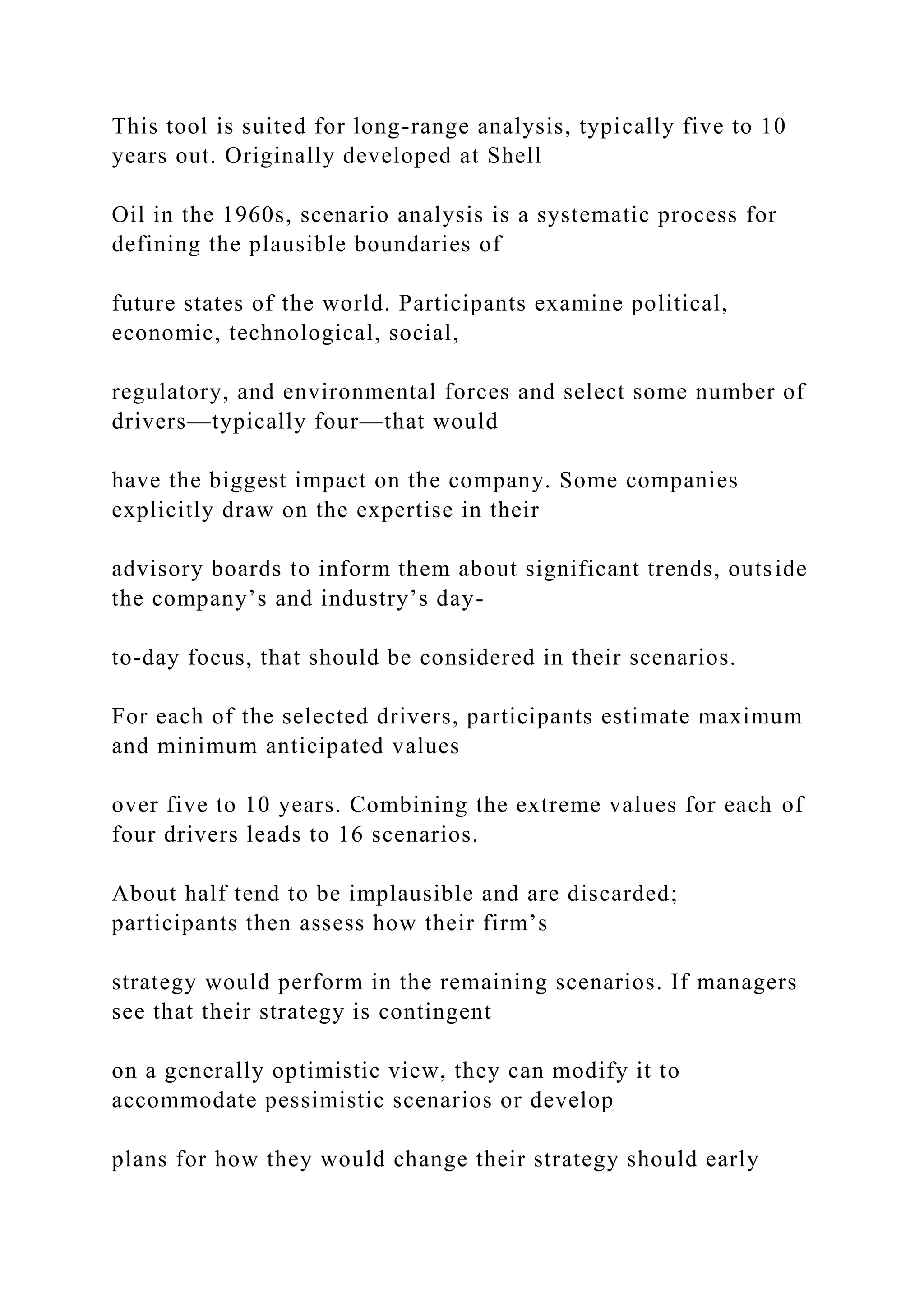 This tool is suited for long-range analysis, typically five to 10
years out. Originally developed at Shell
Oil in the 1960s, scenario analysis is a systematic process for
defining the plausible boundaries of
future states of the world. Participants examine political,
economic, technological, social,
regulatory, and environmental forces and select some number of
drivers—typically four—that would
have the biggest impact on the company. Some companies
explicitly draw on the expertise in their
advisory boards to inform them about significant trends, outside
the company’s and industry’s day-
to-day focus, that should be considered in their scenarios.
For each of the selected drivers, participants estimate maximum
and minimum anticipated values
over five to 10 years. Combining the extreme values for each of
four drivers leads to 16 scenarios.
About half tend to be implausible and are discarded;
participants then assess how their firm’s
strategy would perform in the remaining scenarios. If managers
see that their strategy is contingent
on a generally optimistic view, they can modify it to
accommodate pessimistic scenarios or develop
plans for how they would change their strategy should early
 