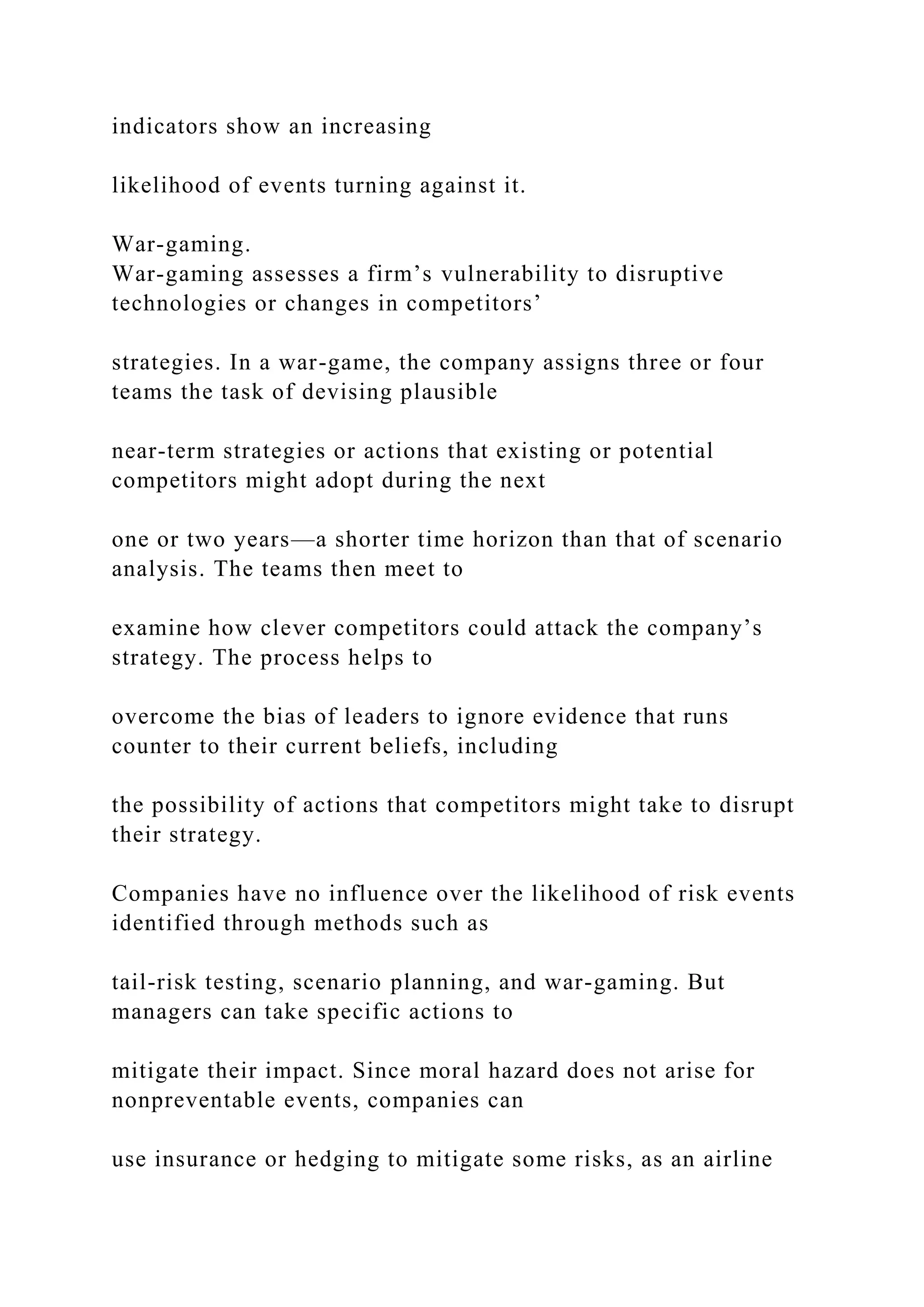 indicators show an increasing
likelihood of events turning against it.
War-gaming.
War-gaming assesses a firm’s vulnerability to disruptive
technologies or changes in competitors’
strategies. In a war-game, the company assigns three or four
teams the task of devising plausible
near-term strategies or actions that existing or potential
competitors might adopt during the next
one or two years—a shorter time horizon than that of scenario
analysis. The teams then meet to
examine how clever competitors could attack the company’s
strategy. The process helps to
overcome the bias of leaders to ignore evidence that runs
counter to their current beliefs, including
the possibility of actions that competitors might take to disrupt
their strategy.
Companies have no influence over the likelihood of risk events
identified through methods such as
tail-risk testing, scenario planning, and war-gaming. But
managers can take specific actions to
mitigate their impact. Since moral hazard does not arise for
nonpreventable events, companies can
use insurance or hedging to mitigate some risks, as an airline
 