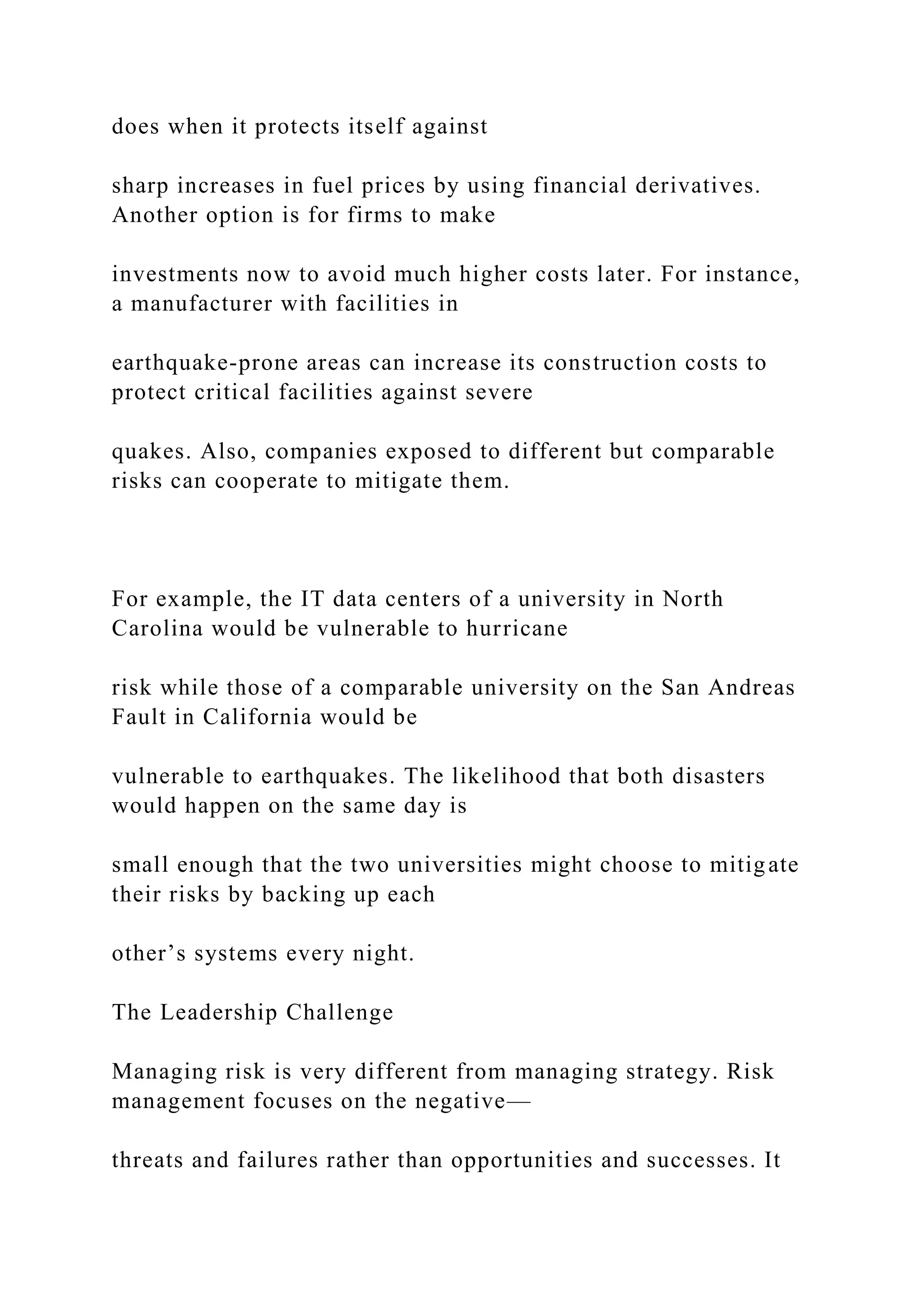 does when it protects itself against
sharp increases in fuel prices by using financial derivatives.
Another option is for firms to make
investments now to avoid much higher costs later. For instance,
a manufacturer with facilities in
earthquake-prone areas can increase its construction costs to
protect critical facilities against severe
quakes. Also, companies exposed to different but comparable
risks can cooperate to mitigate them.
For example, the IT data centers of a university in North
Carolina would be vulnerable to hurricane
risk while those of a comparable university on the San Andreas
Fault in California would be
vulnerable to earthquakes. The likelihood that both disasters
would happen on the same day is
small enough that the two universities might choose to mitigate
their risks by backing up each
other’s systems every night.
The Leadership Challenge
Managing risk is very different from managing strategy. Risk
management focuses on the negative—
threats and failures rather than opportunities and successes. It
 