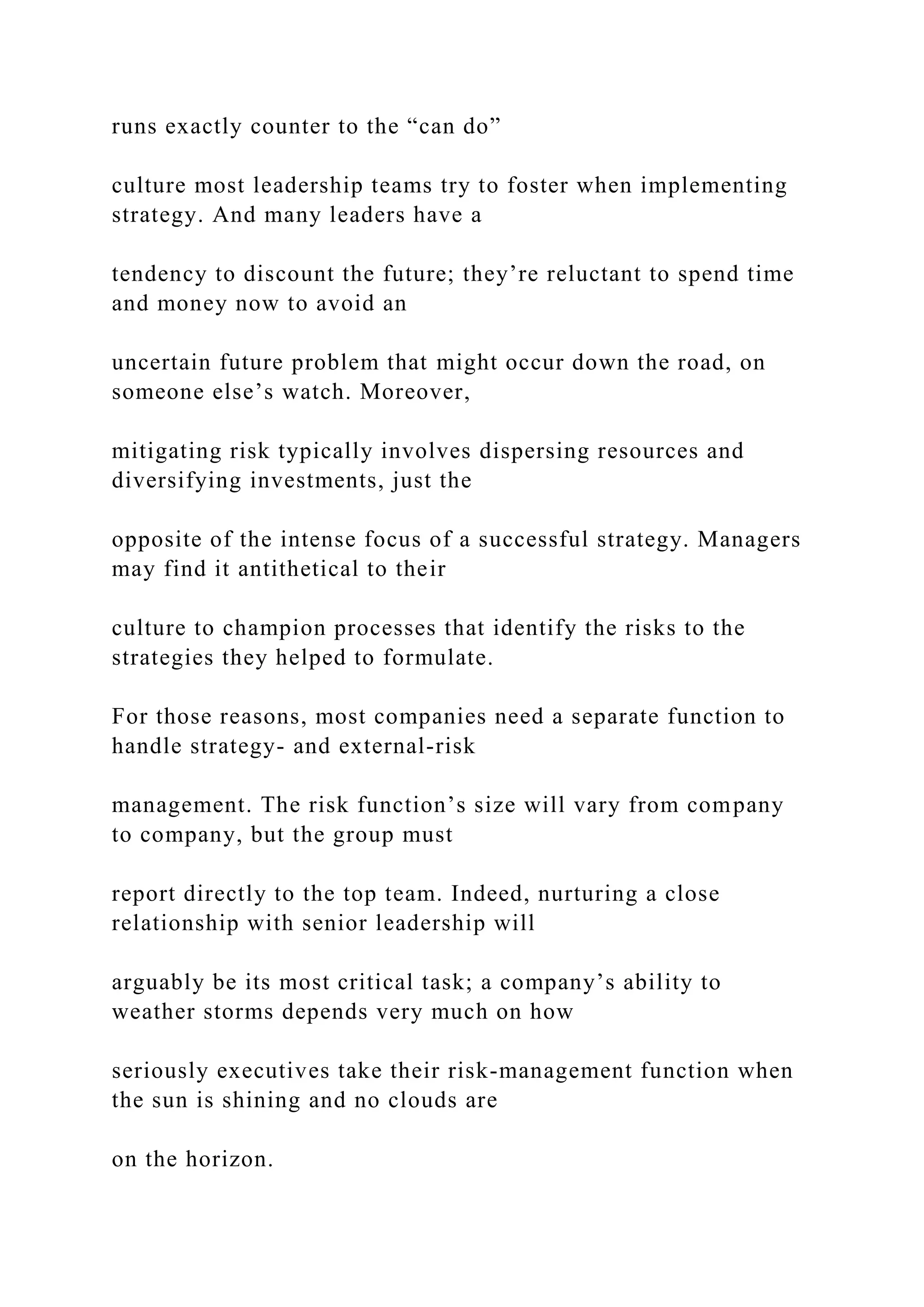 runs exactly counter to the “can do”
culture most leadership teams try to foster when implementing
strategy. And many leaders have a
tendency to discount the future; they’re reluctant to spend time
and money now to avoid an
uncertain future problem that might occur down the road, on
someone else’s watch. Moreover,
mitigating risk typically involves dispersing resources and
diversifying investments, just the
opposite of the intense focus of a successful strategy. Managers
may find it antithetical to their
culture to champion processes that identify the risks to the
strategies they helped to formulate.
For those reasons, most companies need a separate function to
handle strategy- and external-risk
management. The risk function’s size will vary from company
to company, but the group must
report directly to the top team. Indeed, nurturing a close
relationship with senior leadership will
arguably be its most critical task; a company’s ability to
weather storms depends very much on how
seriously executives take their risk-management function when
the sun is shining and no clouds are
on the horizon.
 