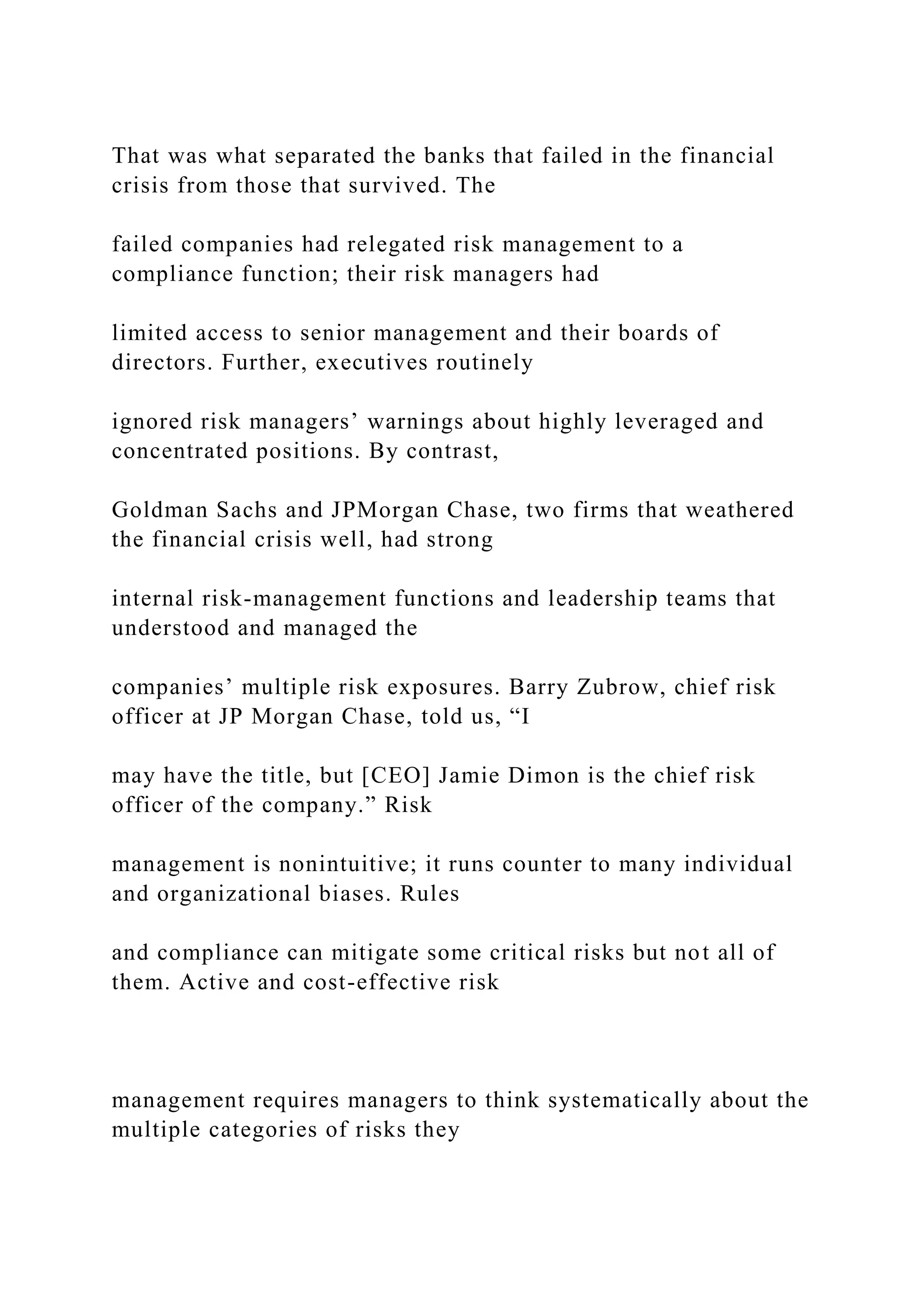 That was what separated the banks that failed in the financial
crisis from those that survived. The
failed companies had relegated risk management to a
compliance function; their risk managers had
limited access to senior management and their boards of
directors. Further, executives routinely
ignored risk managers’ warnings about highly leveraged and
concentrated positions. By contrast,
Goldman Sachs and JPMorgan Chase, two firms that weathered
the financial crisis well, had strong
internal risk-management functions and leadership teams that
understood and managed the
companies’ multiple risk exposures. Barry Zubrow, chief risk
officer at JP Morgan Chase, told us, “I
may have the title, but [CEO] Jamie Dimon is the chief risk
officer of the company.” Risk
management is nonintuitive; it runs counter to many individual
and organizational biases. Rules
and compliance can mitigate some critical risks but not all of
them. Active and cost-effective risk
management requires managers to think systematically about the
multiple categories of risks they
 