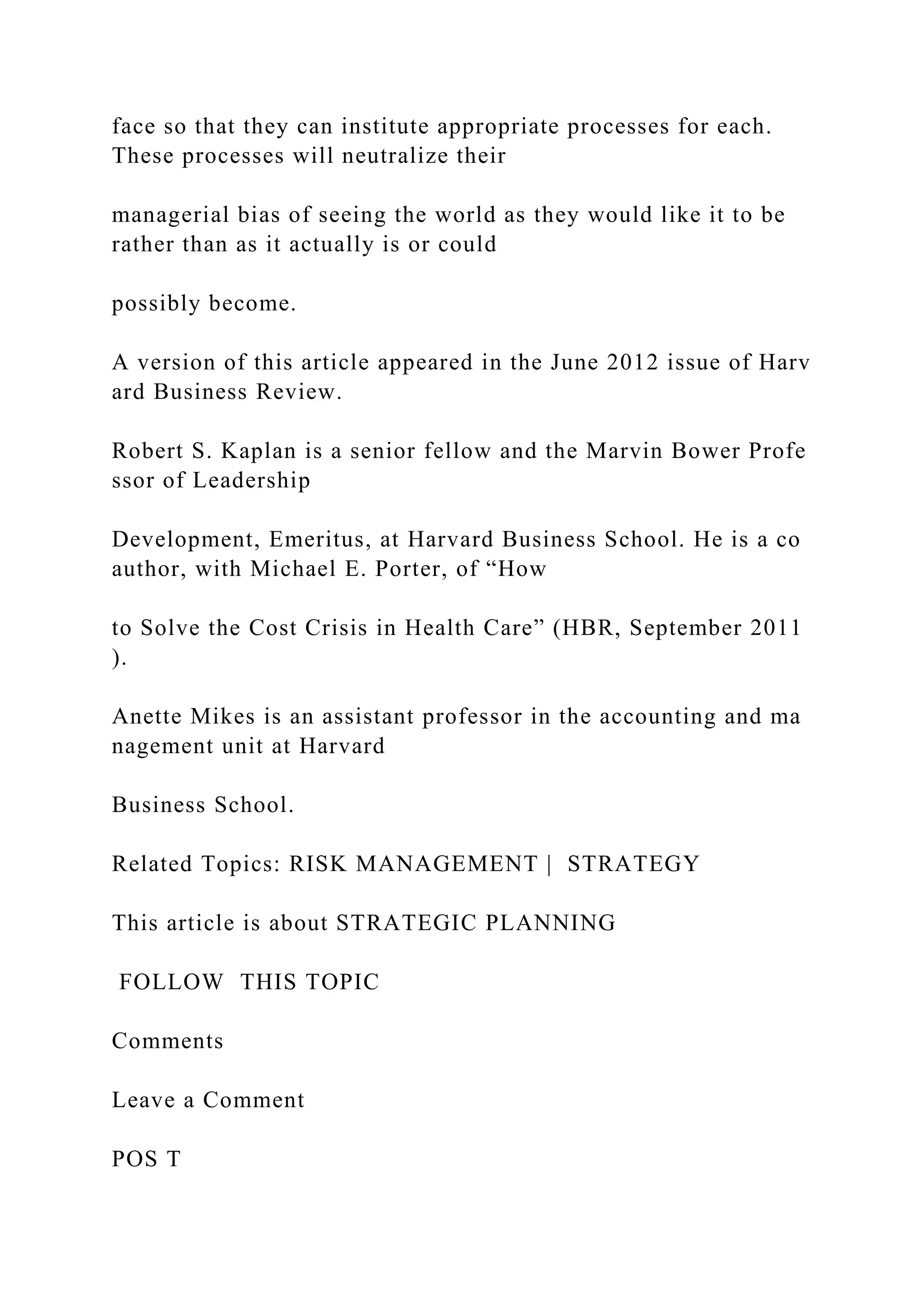 face so that they can institute appropriate processes for each.
These processes will neutralize their
managerial bias of seeing the world as they would like it to be
rather than as it actually is or could
possibly become.
A version of this article appeared in the June 2012 issue of Harv
ard Business Review.
Robert S. Kaplan is a senior fellow and the Marvin Bower Profe
ssor of Leadership
Development, Emeritus, at Harvard Business School. He is a co
author, with Michael E. Porter, of “How
to Solve the Cost Crisis in Health Care” (HBR, September 2011
).
Anette Mikes is an assistant professor in the accounting and ma
nagement unit at Harvard
Business School.
Related Topics: RISK MANAGEMENT | STRATEGY
This article is about STRATEGIC PLANNING
FOLLOW THIS TOPIC
Comments
Leave a Comment
POS T
 