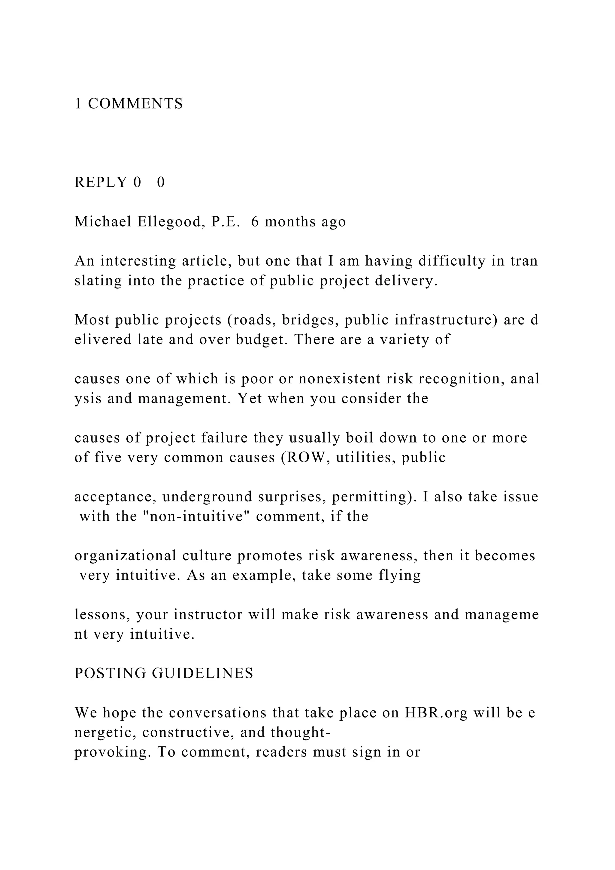 1 COMMENTS
REPLY 0 0
Michael Ellegood, P.E. 6 months ago
An interesting article, but one that I am having difficulty in tran
slating into the practice of public project delivery.
Most public projects (roads, bridges, public infrastructure) are d
elivered late and over budget. There are a variety of
causes one of which is poor or nonexistent risk recognition, anal
ysis and management. Yet when you consider the
causes of project failure they usually boil down to one or more
of five very common causes (ROW, utilities, public
acceptance, underground surprises, permitting). I also take issue
with the "non-intuitive" comment, if the
organizational culture promotes risk awareness, then it becomes
very intuitive. As an example, take some flying
lessons, your instructor will make risk awareness and manageme
nt very intuitive.
POSTING GUIDELINES
We hope the conversations that take place on HBR.org will be e
nergetic, constructive, and thought-
provoking. To comment, readers must sign in or
 
